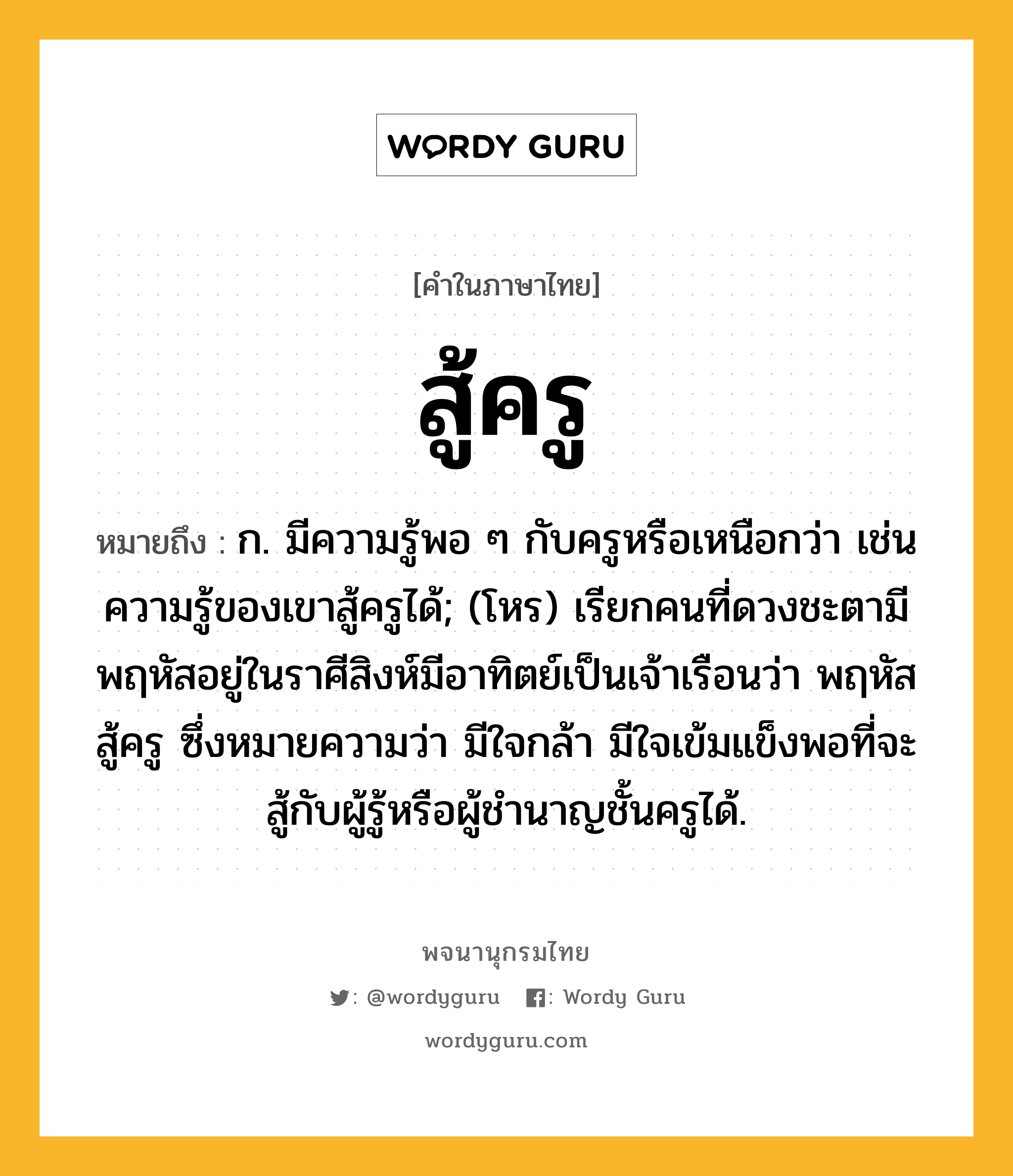 สู้ครู หมายถึงอะไร?, คำในภาษาไทย สู้ครู หมายถึง ก. มีความรู้พอ ๆ กับครูหรือเหนือกว่า เช่น ความรู้ของเขาสู้ครูได้; (โหร) เรียกคนที่ดวงชะตามีพฤหัสอยู่ในราศีสิงห์มีอาทิตย์เป็นเจ้าเรือนว่า พฤหัสสู้ครู ซึ่งหมายความว่า มีใจกล้า มีใจเข้มแข็งพอที่จะสู้กับผู้รู้หรือผู้ชำนาญชั้นครูได้.