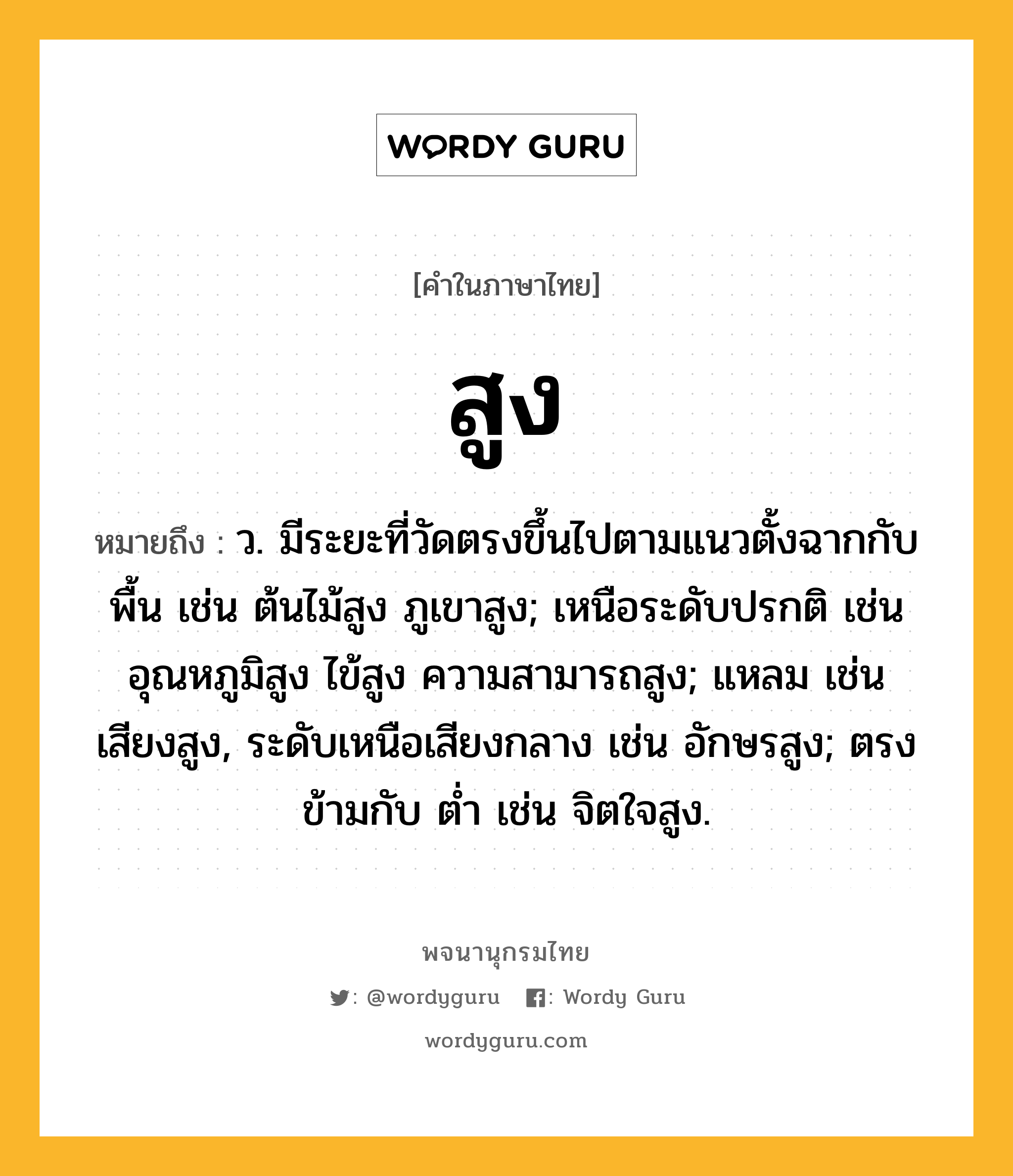 สูง หมายถึงอะไร?, คำในภาษาไทย สูง หมายถึง ว. มีระยะที่วัดตรงขึ้นไปตามแนวตั้งฉากกับพื้น เช่น ต้นไม้สูง ภูเขาสูง; เหนือระดับปรกติ เช่น อุณหภูมิสูง ไข้สูง ความสามารถสูง; แหลม เช่น เสียงสูง, ระดับเหนือเสียงกลาง เช่น อักษรสูง; ตรงข้ามกับ ต่ำ เช่น จิตใจสูง.