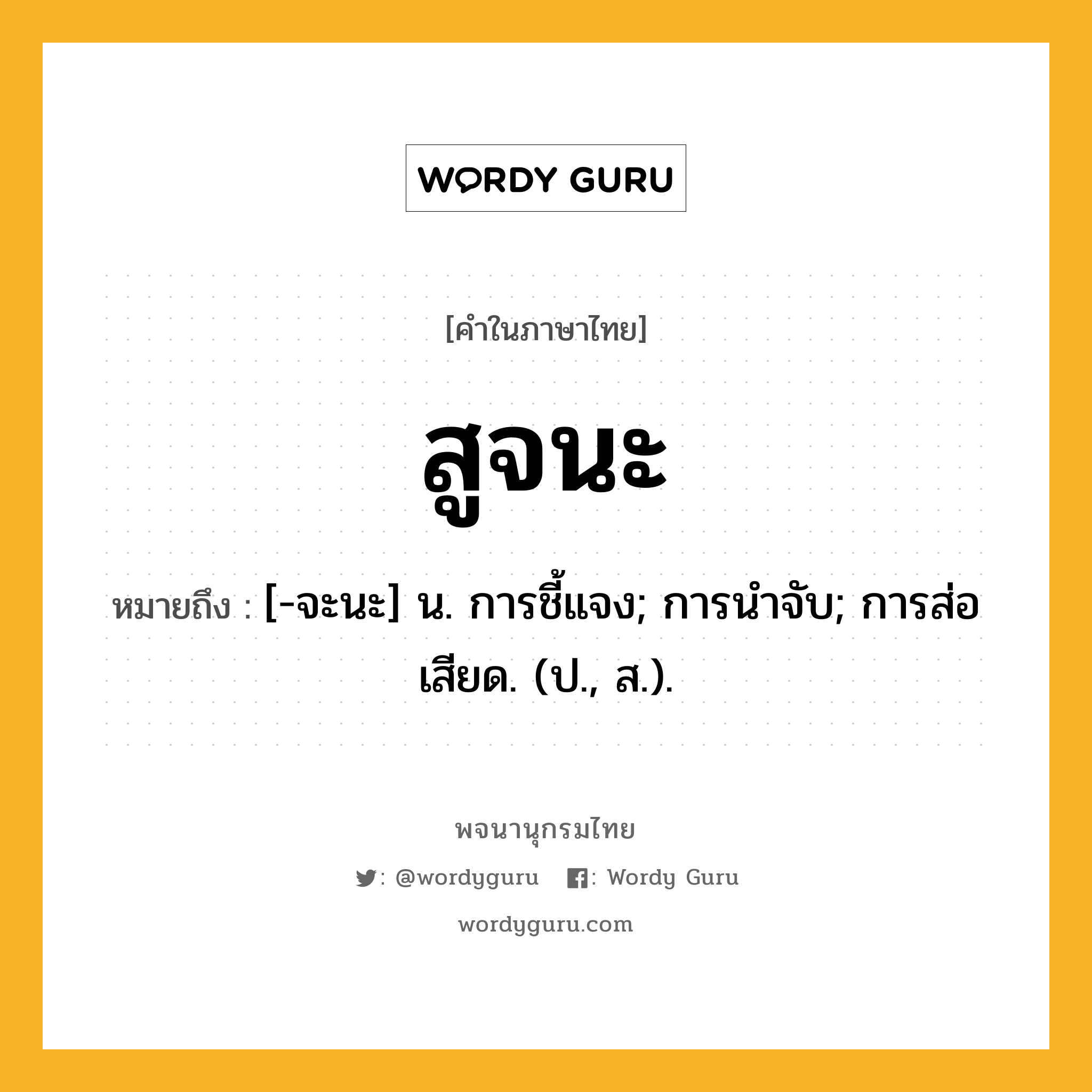 สูจนะ หมายถึงอะไร?, คำในภาษาไทย สูจนะ หมายถึง [-จะนะ] น. การชี้แจง; การนําจับ; การส่อเสียด. (ป., ส.).