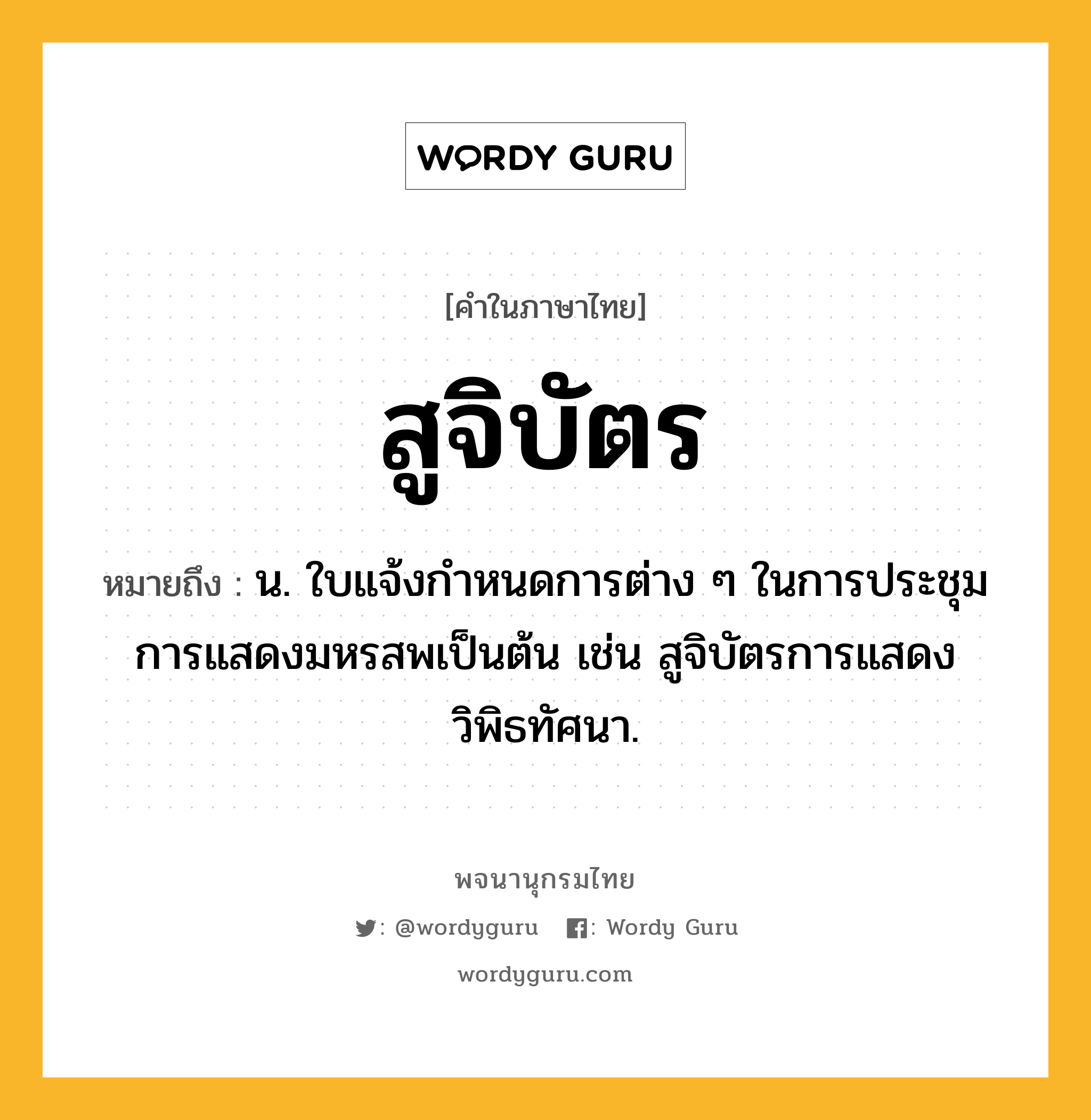 สูจิบัตร หมายถึงอะไร?, คำในภาษาไทย สูจิบัตร หมายถึง น. ใบแจ้งกำหนดการต่าง ๆ ในการประชุม การแสดงมหรสพเป็นต้น เช่น สูจิบัตรการแสดงวิพิธทัศนา.