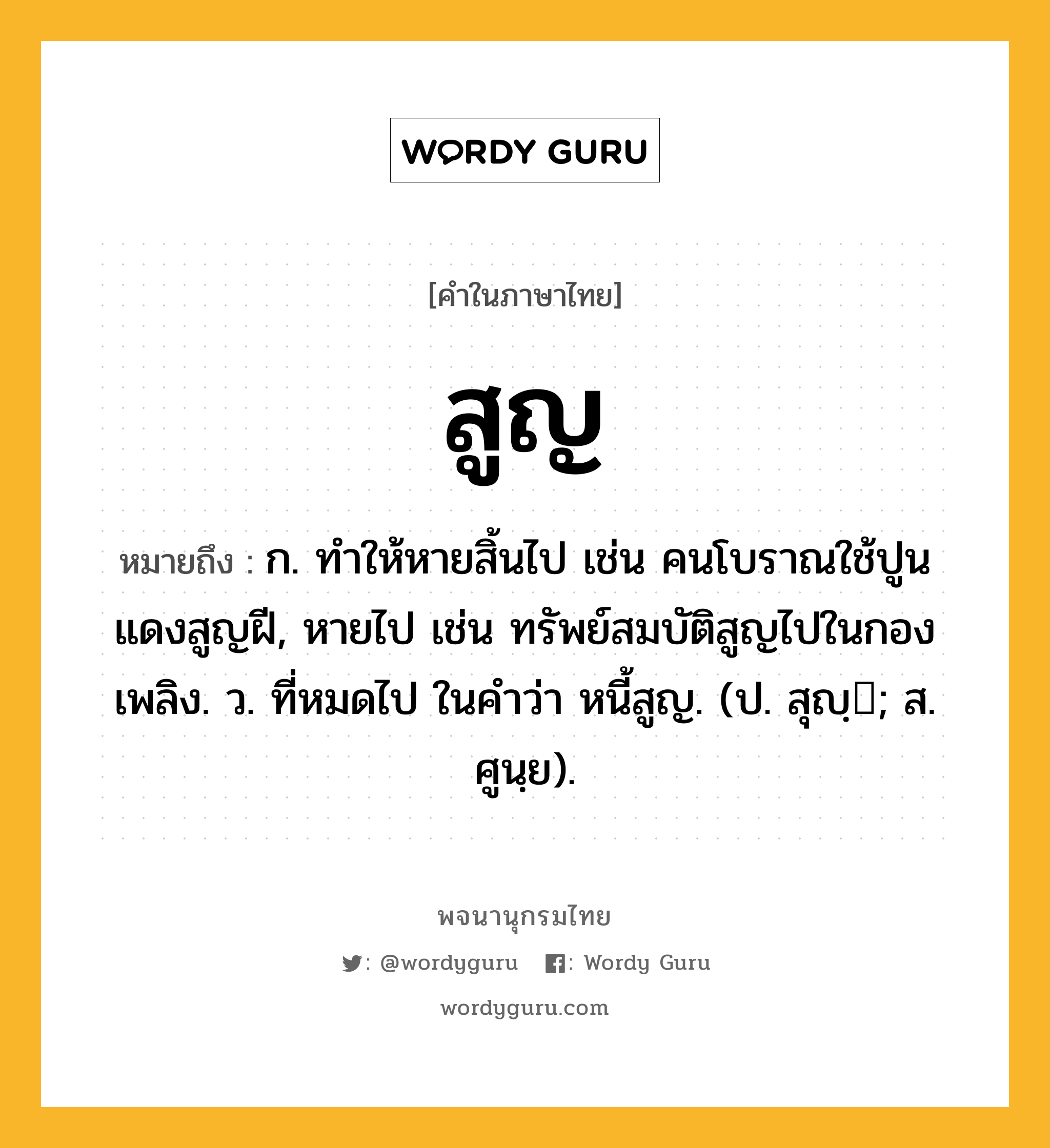 สูญ หมายถึงอะไร?, คำในภาษาไทย สูญ หมายถึง ก. ทําให้หายสิ้นไป เช่น คนโบราณใช้ปูนแดงสูญฝี, หายไป เช่น ทรัพย์สมบัติสูญไปในกองเพลิง. ว. ที่หมดไป ในคำว่า หนี้สูญ. (ป. สุญฺ; ส. ศูนฺย).