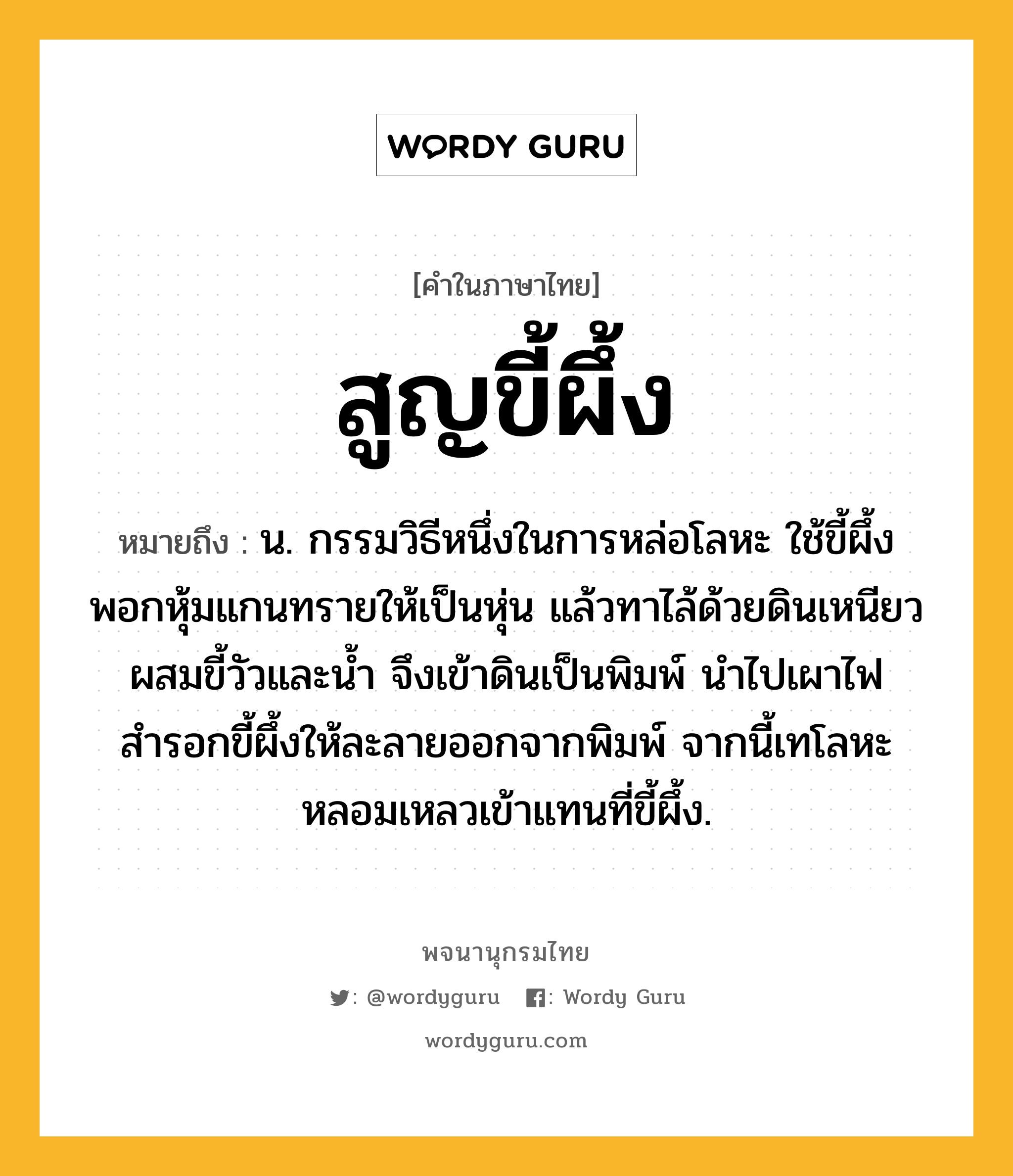 สูญขี้ผึ้ง หมายถึงอะไร?, คำในภาษาไทย สูญขี้ผึ้ง หมายถึง น. กรรมวิธีหนึ่งในการหล่อโลหะ ใช้ขี้ผึ้งพอกหุ้มแกนทรายให้เป็นหุ่น แล้วทาไล้ด้วยดินเหนียวผสมขี้วัวและน้ำ จึงเข้าดินเป็นพิมพ์ นำไปเผาไฟสำรอกขี้ผึ้งให้ละลายออกจากพิมพ์ จากนี้เทโลหะหลอมเหลวเข้าแทนที่ขี้ผึ้ง.