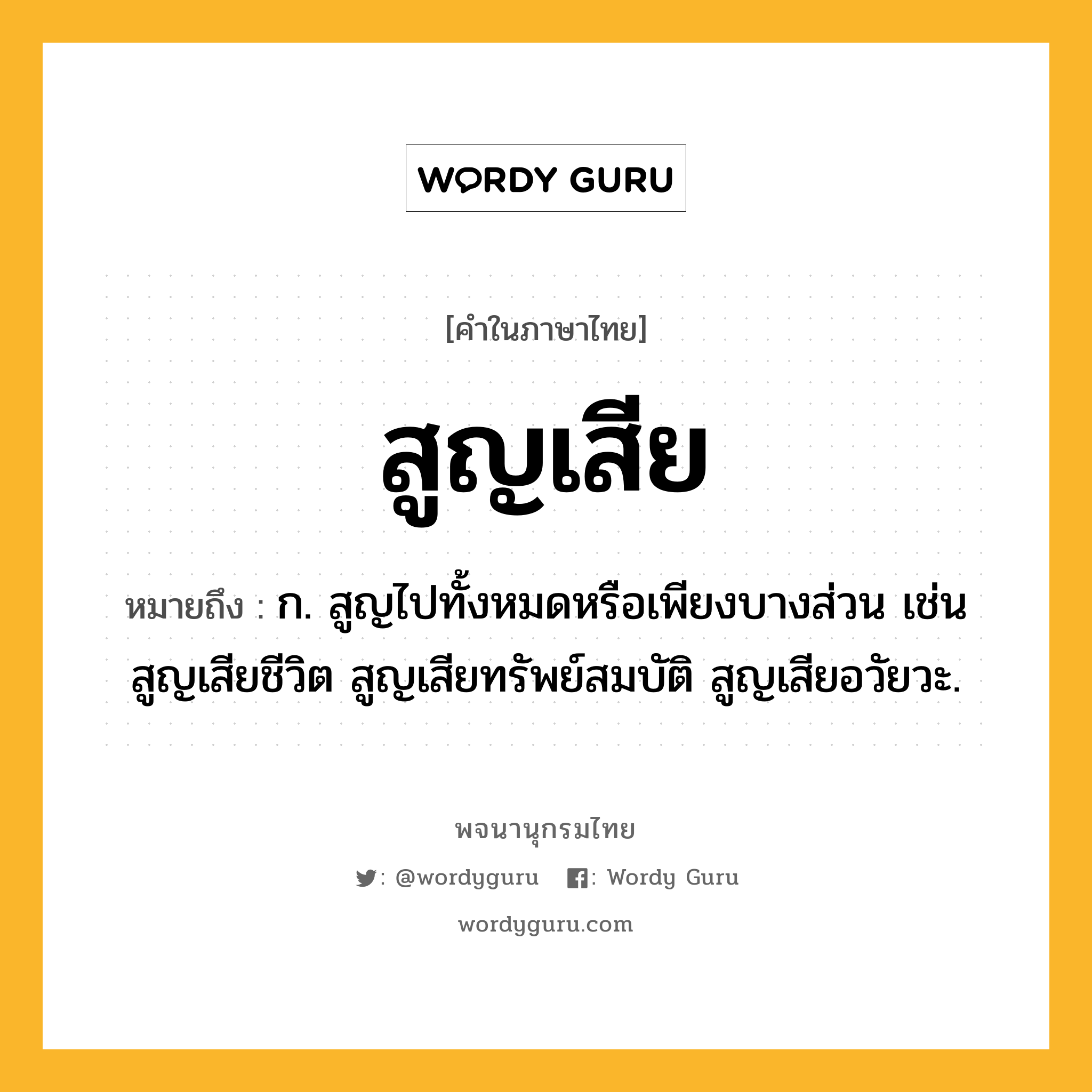 สูญเสีย หมายถึงอะไร?, คำในภาษาไทย สูญเสีย หมายถึง ก. สูญไปทั้งหมดหรือเพียงบางส่วน เช่น สูญเสียชีวิต สูญเสียทรัพย์สมบัติ สูญเสียอวัยวะ.