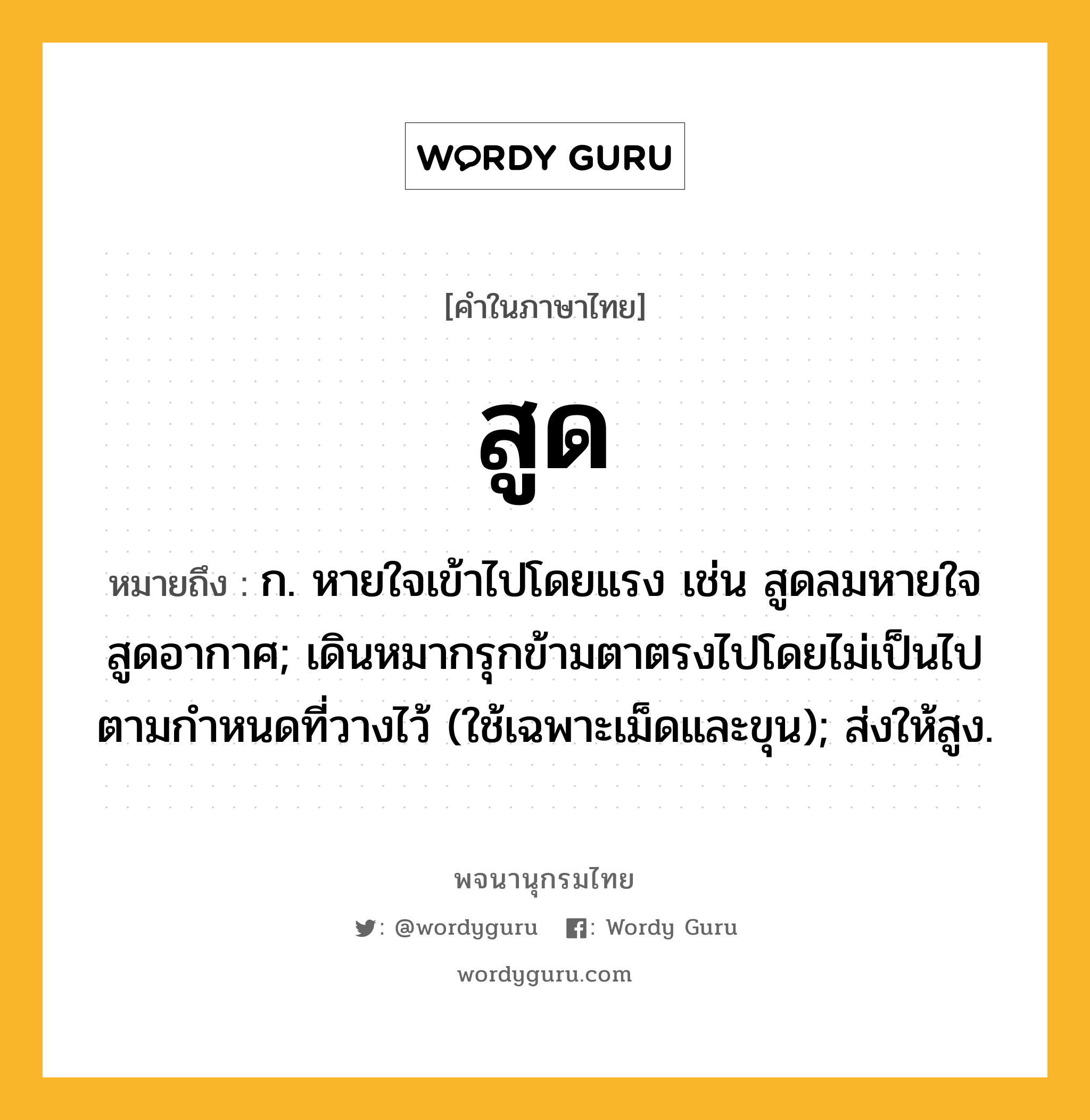 สูด หมายถึงอะไร?, คำในภาษาไทย สูด หมายถึง ก. หายใจเข้าไปโดยแรง เช่น สูดลมหายใจ สูดอากาศ; เดินหมากรุกข้ามตาตรงไปโดยไม่เป็นไปตามกําหนดที่วางไว้ (ใช้เฉพาะเม็ดและขุน); ส่งให้สูง.