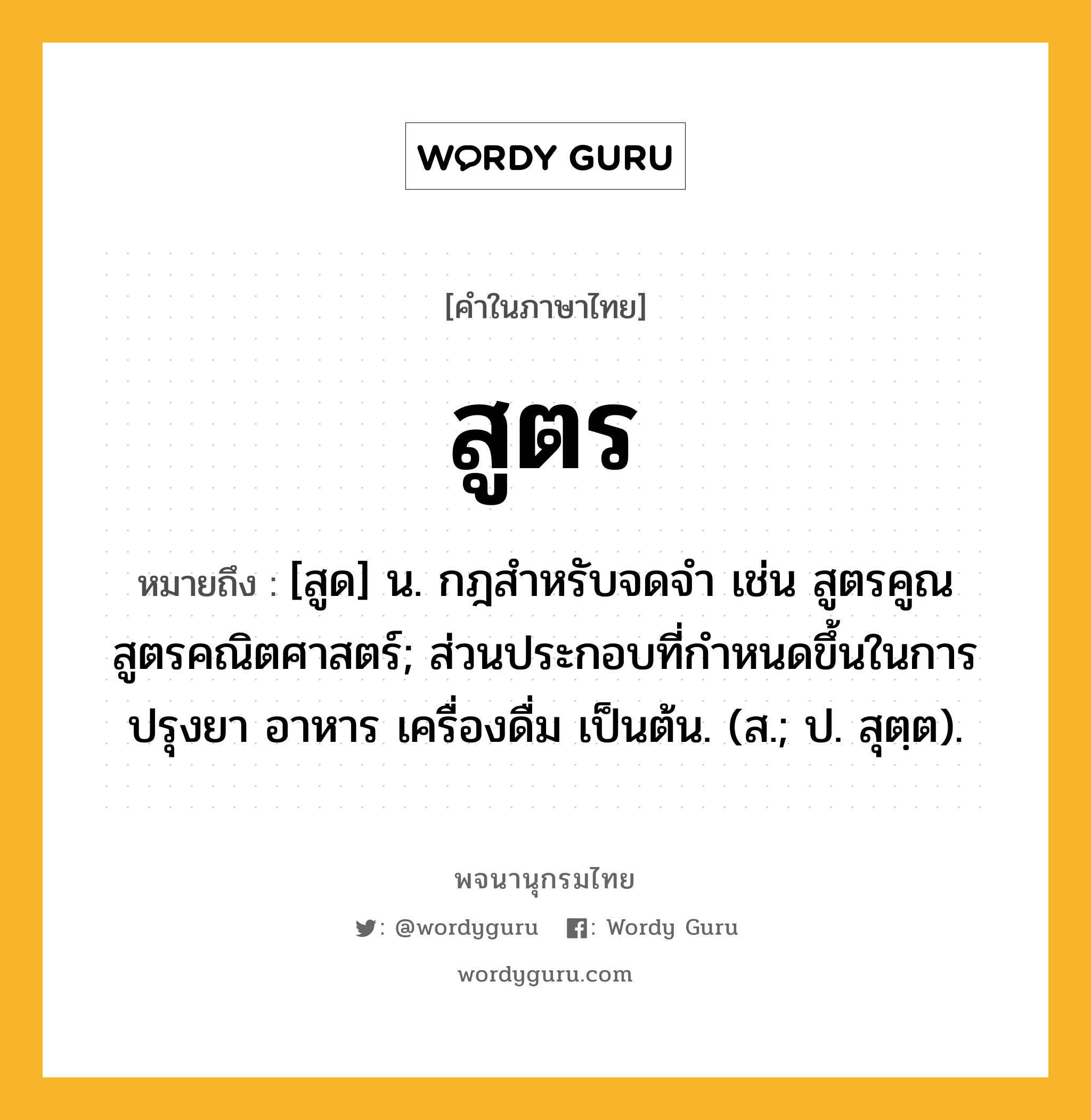 สูตร หมายถึงอะไร?, คำในภาษาไทย สูตร หมายถึง [สูด] น. กฎสําหรับจดจํา เช่น สูตรคูณ สูตรคณิตศาสตร์; ส่วนประกอบที่กำหนดขึ้นในการปรุงยา อาหาร เครื่องดื่ม เป็นต้น. (ส.; ป. สุตฺต).