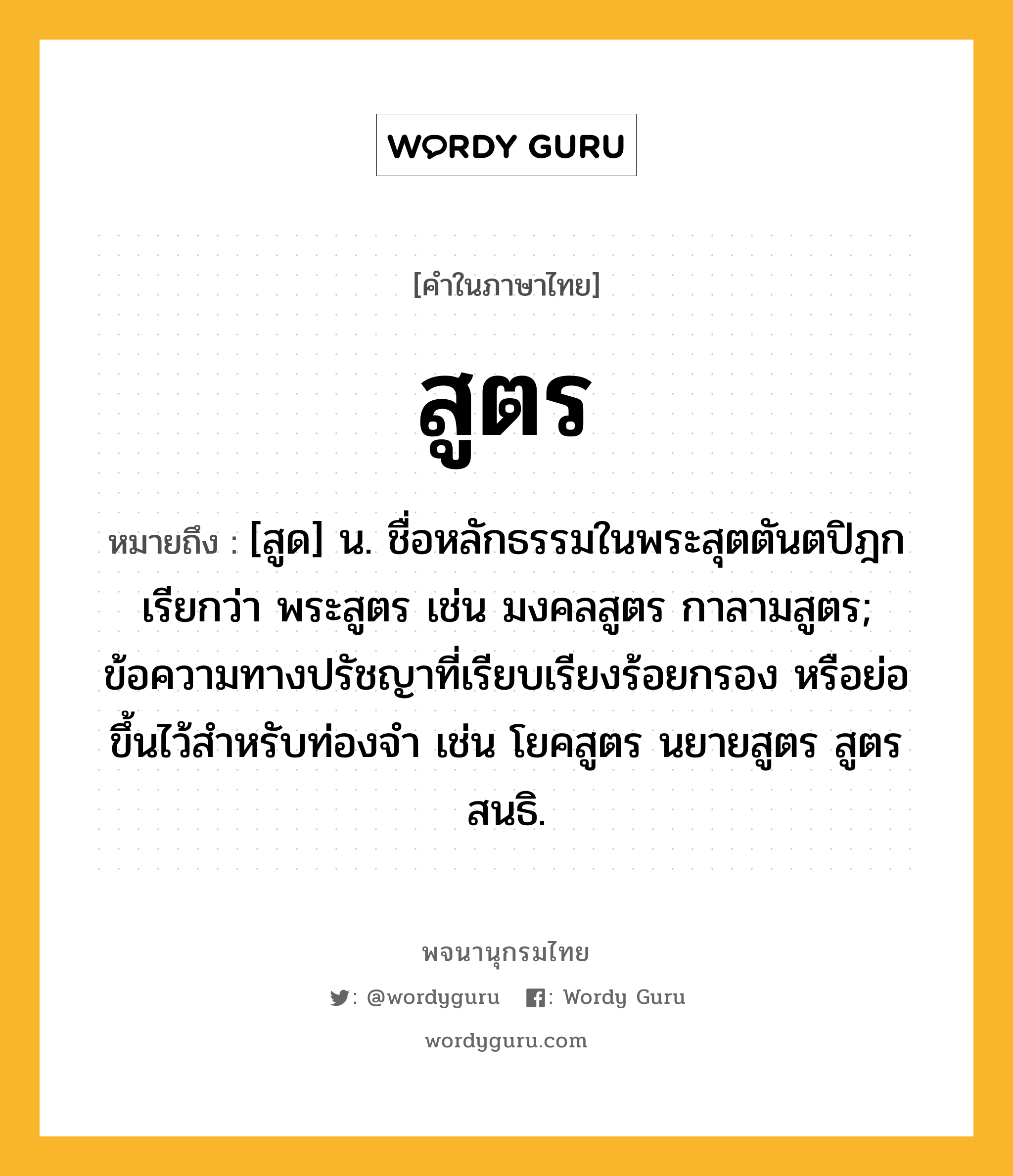 สูตร หมายถึงอะไร?, คำในภาษาไทย สูตร หมายถึง [สูด] น. ชื่อหลักธรรมในพระสุตตันตปิฎก เรียกว่า พระสูตร เช่น มงคลสูตร กาลามสูตร; ข้อความทางปรัชญาที่เรียบเรียงร้อยกรอง หรือย่อขึ้นไว้สำหรับท่องจำ เช่น โยคสูตร นยายสูตร สูตรสนธิ.