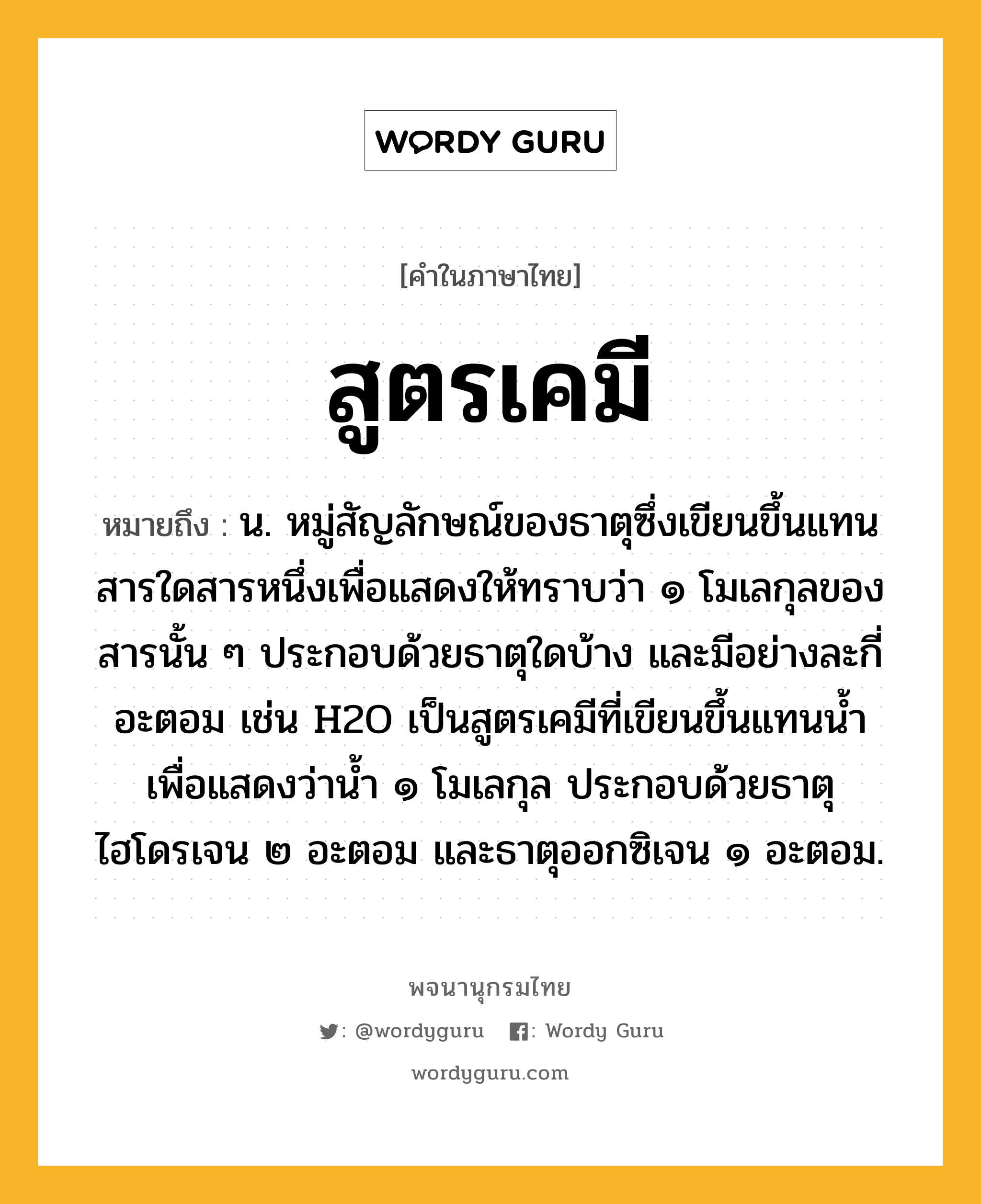 สูตรเคมี หมายถึงอะไร?, คำในภาษาไทย สูตรเคมี หมายถึง น. หมู่สัญลักษณ์ของธาตุซึ่งเขียนขึ้นแทนสารใดสารหนึ่งเพื่อแสดงให้ทราบว่า ๑ โมเลกุลของสารนั้น ๆ ประกอบด้วยธาตุใดบ้าง และมีอย่างละกี่อะตอม เช่น H2O เป็นสูตรเคมีที่เขียนขึ้นแทนนํ้า เพื่อแสดงว่านํ้า ๑ โมเลกุล ประกอบด้วยธาตุไฮโดรเจน ๒ อะตอม และธาตุออกซิเจน ๑ อะตอม.