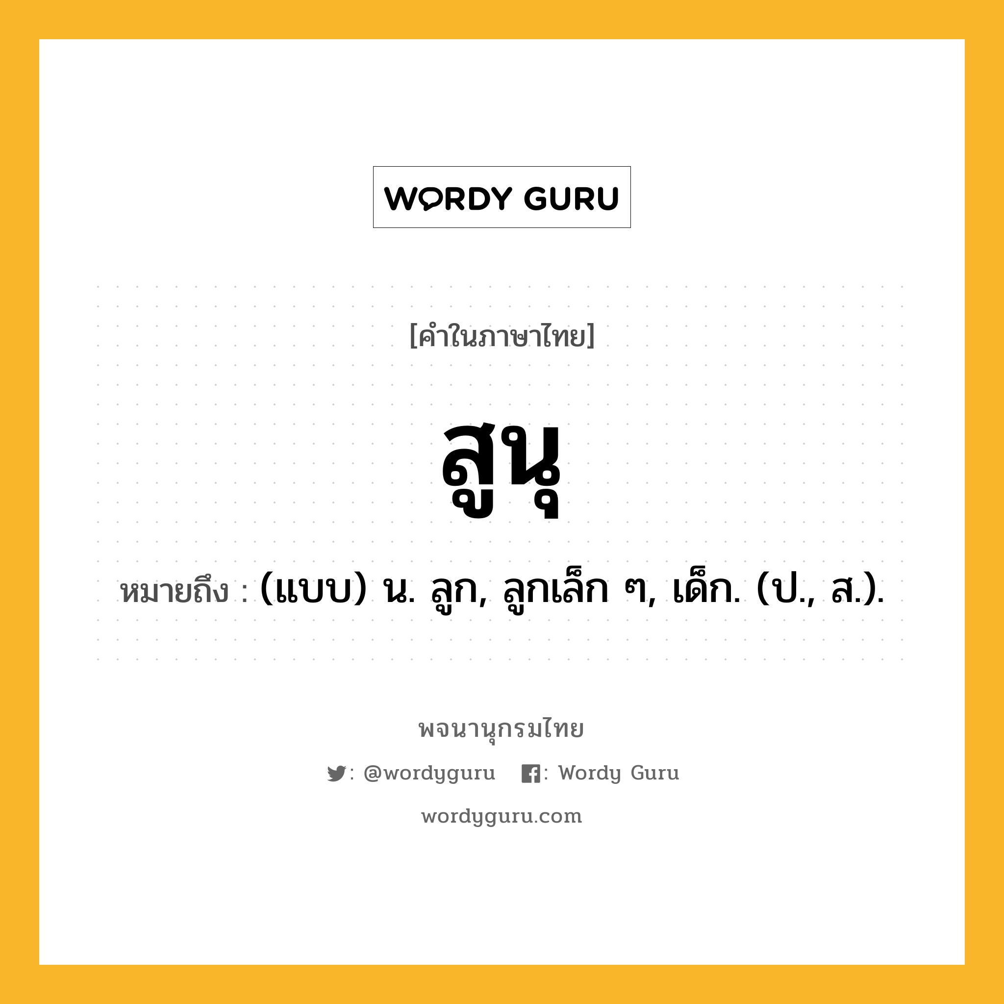 สูนุ หมายถึงอะไร?, คำในภาษาไทย สูนุ หมายถึง (แบบ) น. ลูก, ลูกเล็ก ๆ, เด็ก. (ป., ส.).