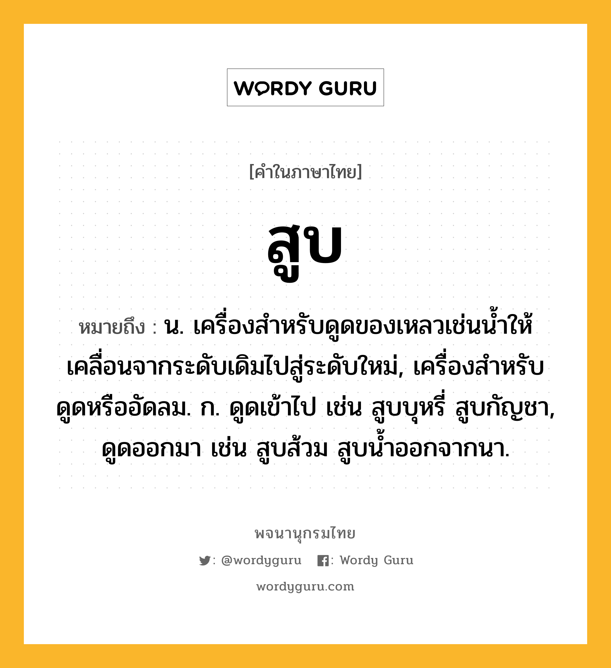 สูบ หมายถึงอะไร?, คำในภาษาไทย สูบ หมายถึง น. เครื่องสําหรับดูดของเหลวเช่นนํ้าให้เคลื่อนจากระดับเดิมไปสู่ระดับใหม่, เครื่องสำหรับดูดหรืออัดลม. ก. ดูดเข้าไป เช่น สูบบุหรี่ สูบกัญชา, ดูดออกมา เช่น สูบส้วม สูบน้ำออกจากนา.