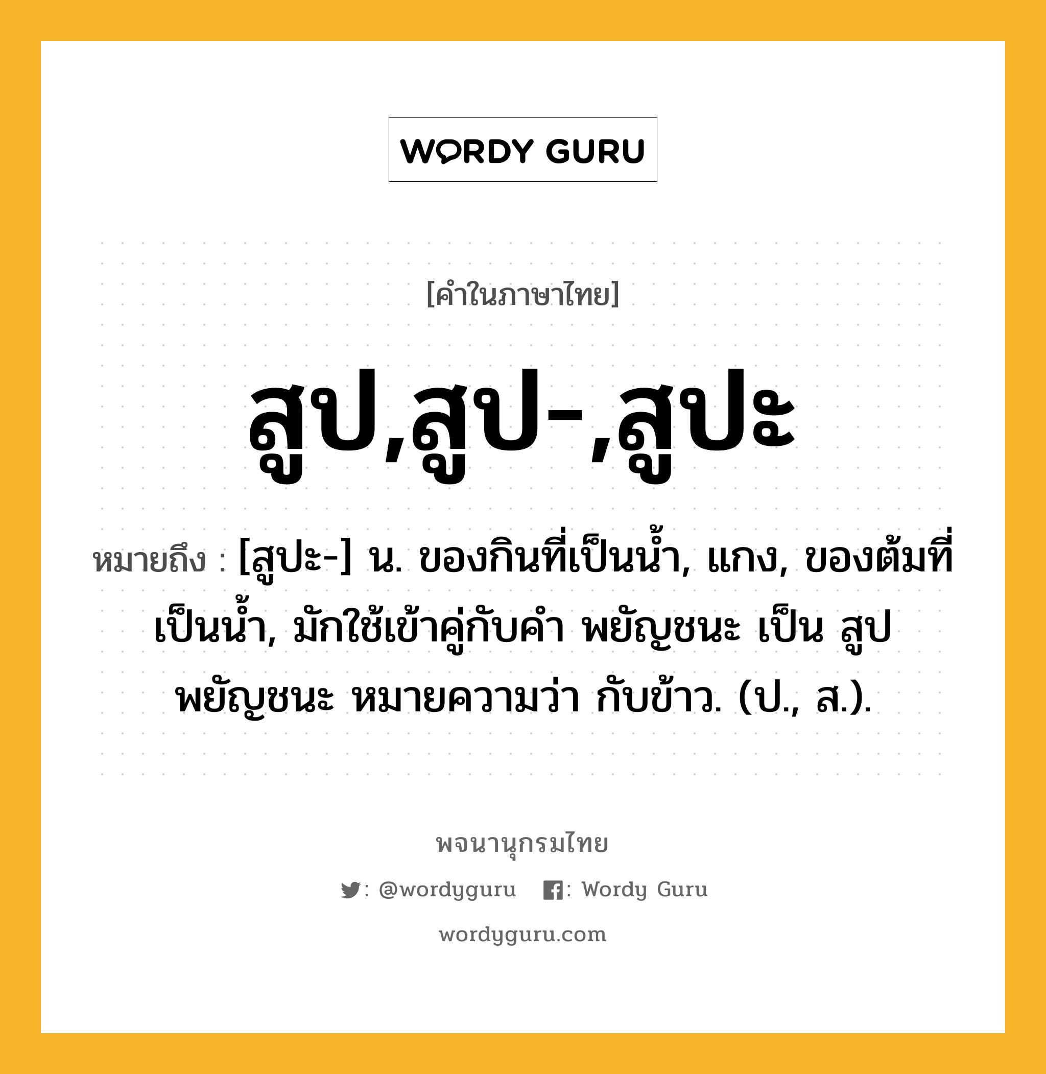 สูป,สูป-,สูปะ หมายถึงอะไร?, คำในภาษาไทย สูป,สูป-,สูปะ หมายถึง [สูปะ-] น. ของกินที่เป็นนํ้า, แกง, ของต้มที่เป็นนํ้า, มักใช้เข้าคู่กับคํา พยัญชนะ เป็น สูปพยัญชนะ หมายความว่า กับข้าว. (ป., ส.).