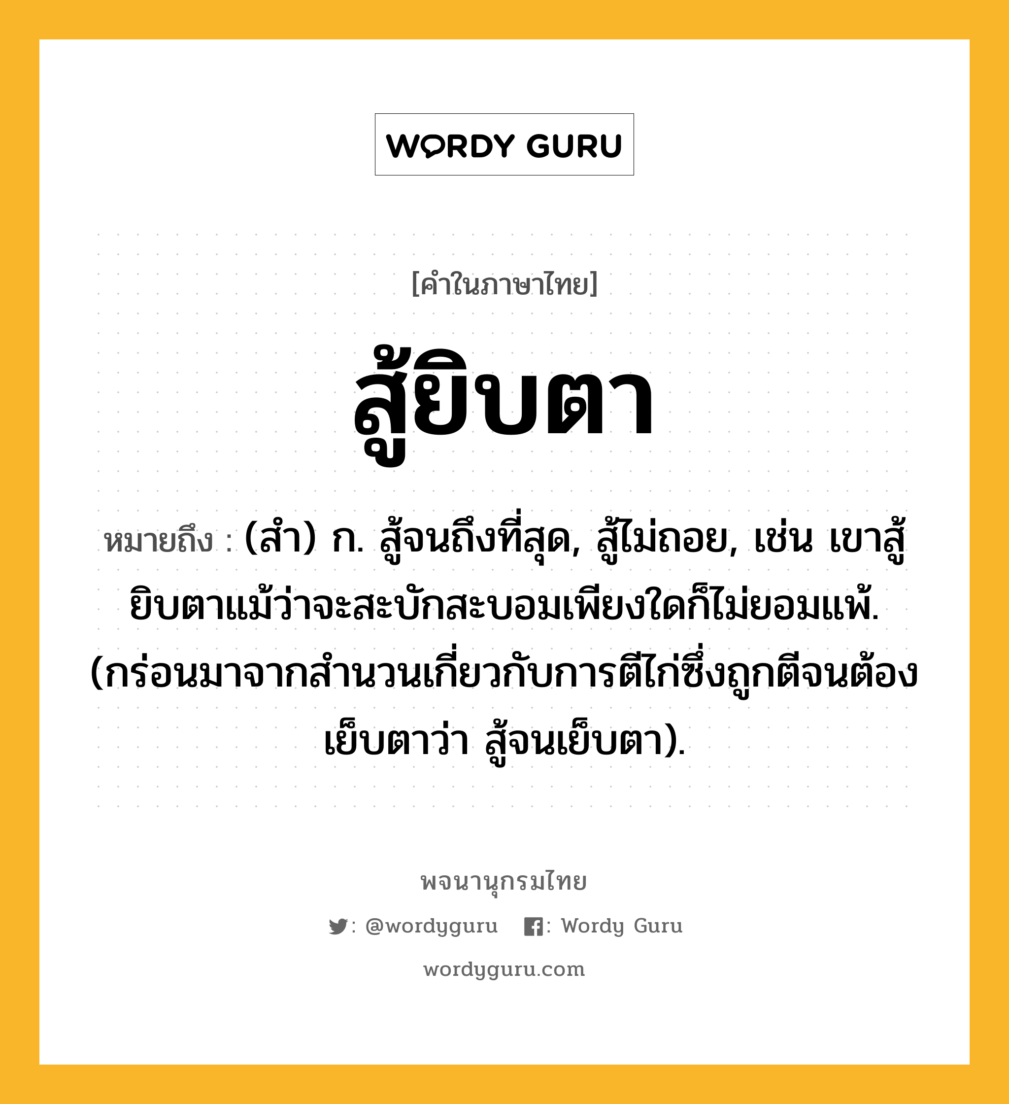 สู้ยิบตา หมายถึงอะไร?, คำในภาษาไทย สู้ยิบตา หมายถึง (สำ) ก. สู้จนถึงที่สุด, สู้ไม่ถอย, เช่น เขาสู้ยิบตาแม้ว่าจะสะบักสะบอมเพียงใดก็ไม่ยอมแพ้. (กร่อนมาจากสำนวนเกี่ยวกับการตีไก่ซึ่งถูกตีจนต้องเย็บตาว่า สู้จนเย็บตา).