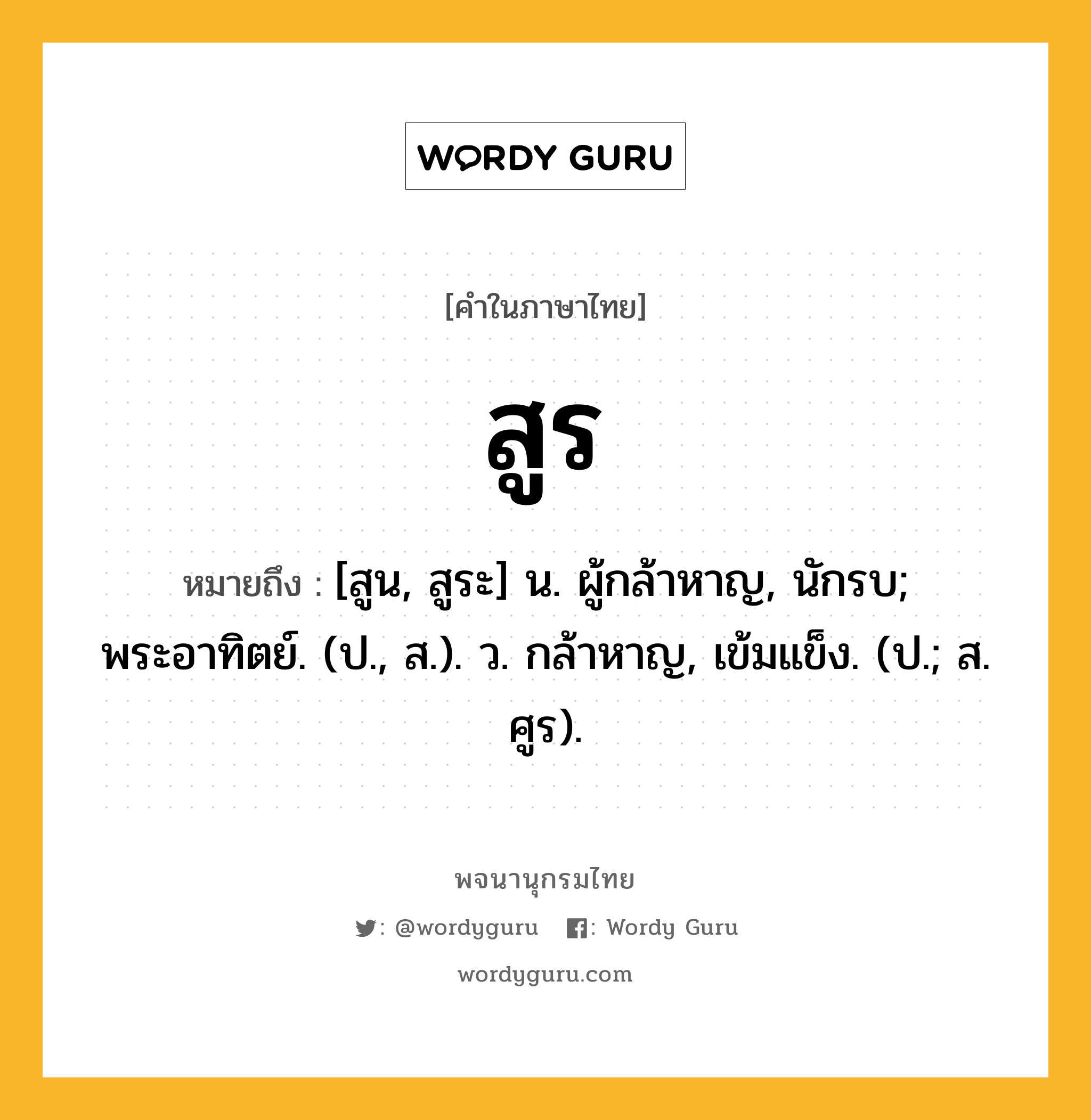 สูร หมายถึงอะไร?, คำในภาษาไทย สูร หมายถึง [สูน, สูระ] น. ผู้กล้าหาญ, นักรบ; พระอาทิตย์. (ป., ส.). ว. กล้าหาญ, เข้มแข็ง. (ป.; ส. ศูร).