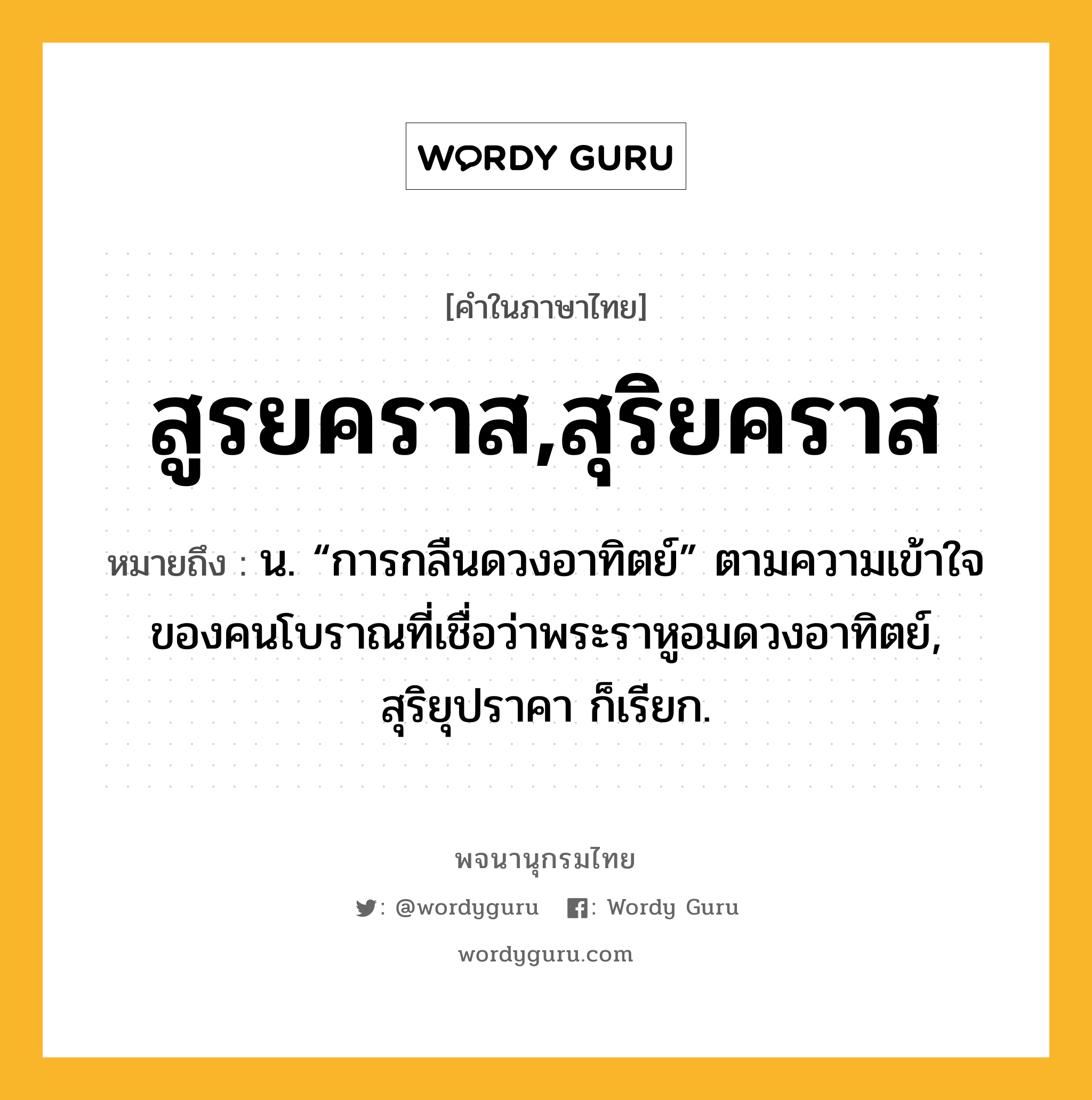 สูรยคราส,สุริยคราส หมายถึงอะไร?, คำในภาษาไทย สูรยคราส,สุริยคราส หมายถึง น. “การกลืนดวงอาทิตย์” ตามความเข้าใจของคนโบราณที่เชื่อว่าพระราหูอมดวงอาทิตย์, สุริยุปราคา ก็เรียก.