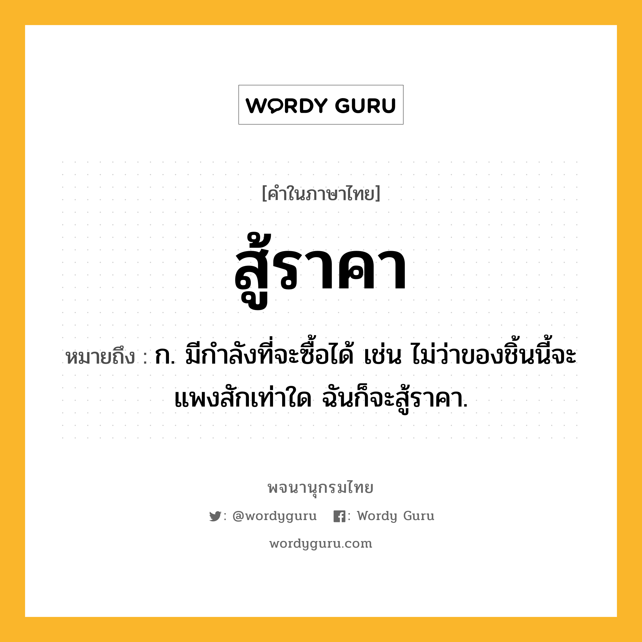 สู้ราคา หมายถึงอะไร?, คำในภาษาไทย สู้ราคา หมายถึง ก. มีกำลังที่จะซื้อได้ เช่น ไม่ว่าของชิ้นนี้จะแพงสักเท่าใด ฉันก็จะสู้ราคา.