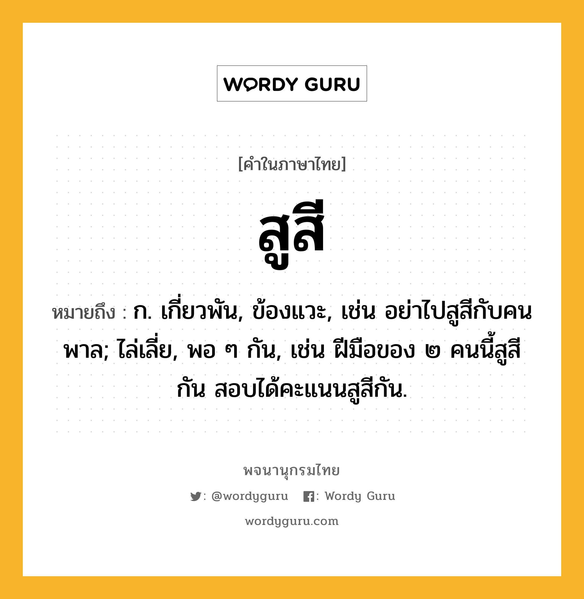 สูสี หมายถึงอะไร?, คำในภาษาไทย สูสี หมายถึง ก. เกี่ยวพัน, ข้องแวะ, เช่น อย่าไปสูสีกับคนพาล; ไล่เลี่ย, พอ ๆ กัน, เช่น ฝีมือของ ๒ คนนี้สูสีกัน สอบได้คะแนนสูสีกัน.