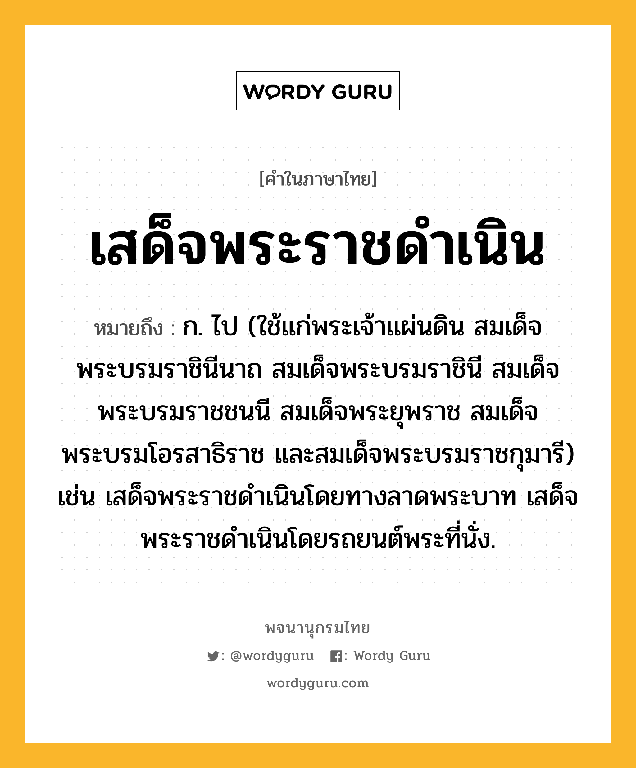 เสด็จพระราชดำเนิน หมายถึงอะไร?, คำในภาษาไทย เสด็จพระราชดำเนิน หมายถึง ก. ไป (ใช้แก่พระเจ้าแผ่นดิน สมเด็จพระบรมราชินีนาถ สมเด็จพระบรมราชินี สมเด็จพระบรมราชชนนี สมเด็จพระยุพราช สมเด็จพระบรมโอรสาธิราช และสมเด็จพระบรมราชกุมารี) เช่น เสด็จพระราชดำเนินโดยทางลาดพระบาท เสด็จพระราชดำเนินโดยรถยนต์พระที่นั่ง.