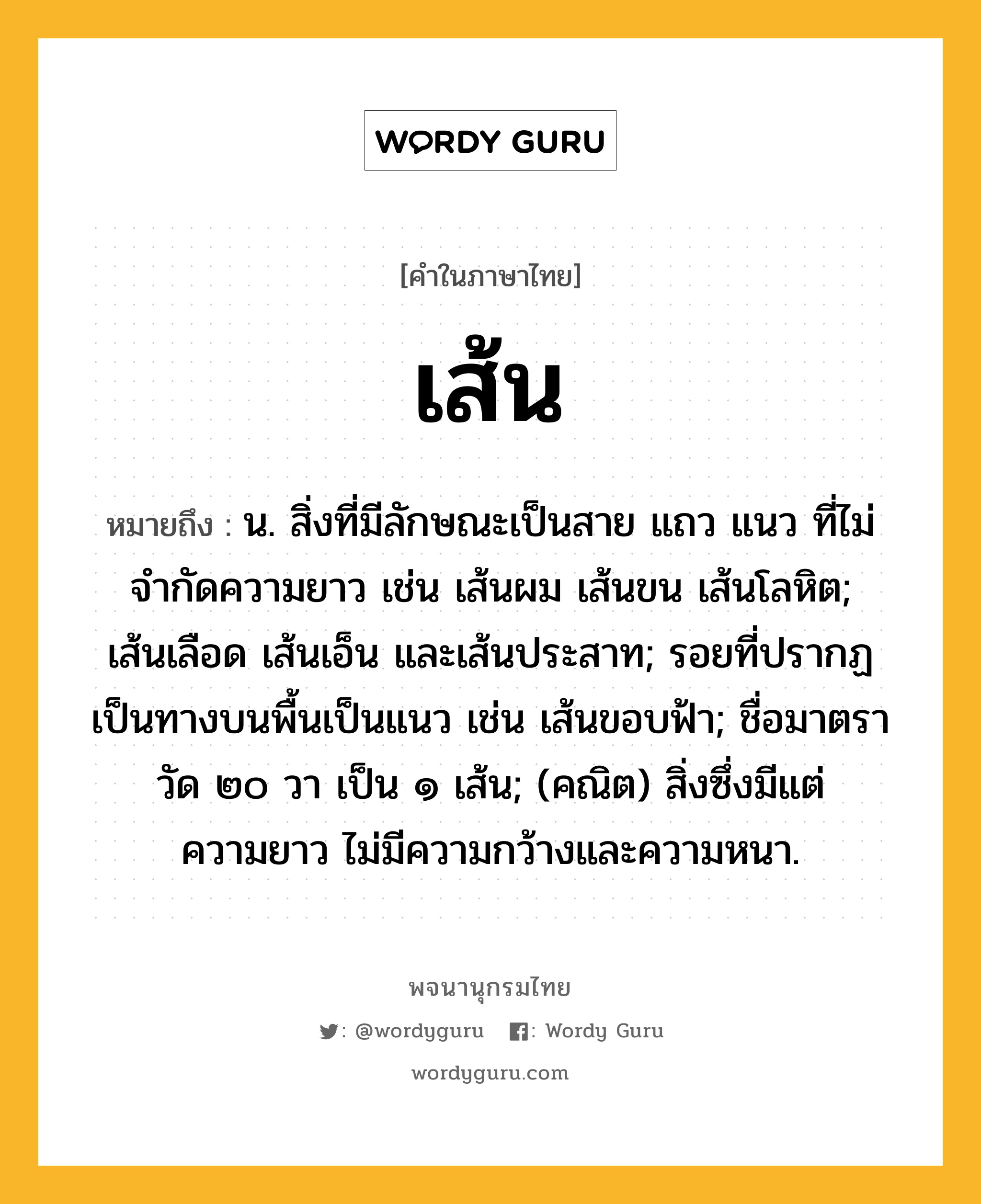 เส้น หมายถึงอะไร?, คำในภาษาไทย เส้น หมายถึง น. สิ่งที่มีลักษณะเป็นสาย แถว แนว ที่ไม่จำกัดความยาว เช่น เส้นผม เส้นขน เส้นโลหิต; เส้นเลือด เส้นเอ็น และเส้นประสาท; รอยที่ปรากฏเป็นทางบนพื้นเป็นแนว เช่น เส้นขอบฟ้า; ชื่อมาตราวัด ๒๐ วา เป็น ๑ เส้น; (คณิต) สิ่งซึ่งมีแต่ความยาว ไม่มีความกว้างและความหนา.