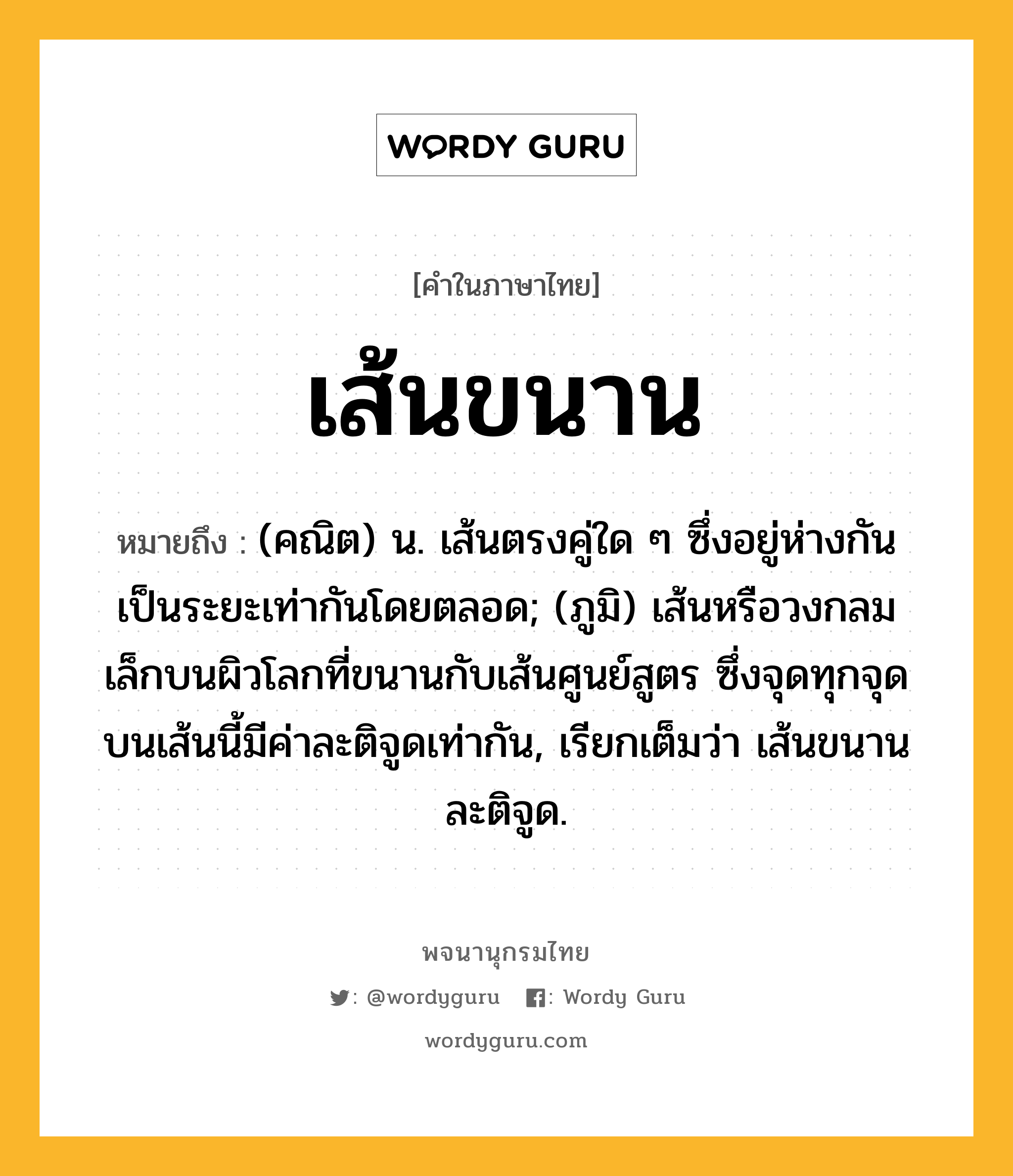 เส้นขนาน หมายถึงอะไร?, คำในภาษาไทย เส้นขนาน หมายถึง (คณิต) น. เส้นตรงคู่ใด ๆ ซึ่งอยู่ห่างกันเป็นระยะเท่ากันโดยตลอด; (ภูมิ) เส้นหรือวงกลมเล็กบนผิวโลกที่ขนานกับเส้นศูนย์สูตร ซึ่งจุดทุกจุดบนเส้นนี้มีค่าละติจูดเท่ากัน, เรียกเต็มว่า เส้นขนานละติจูด.