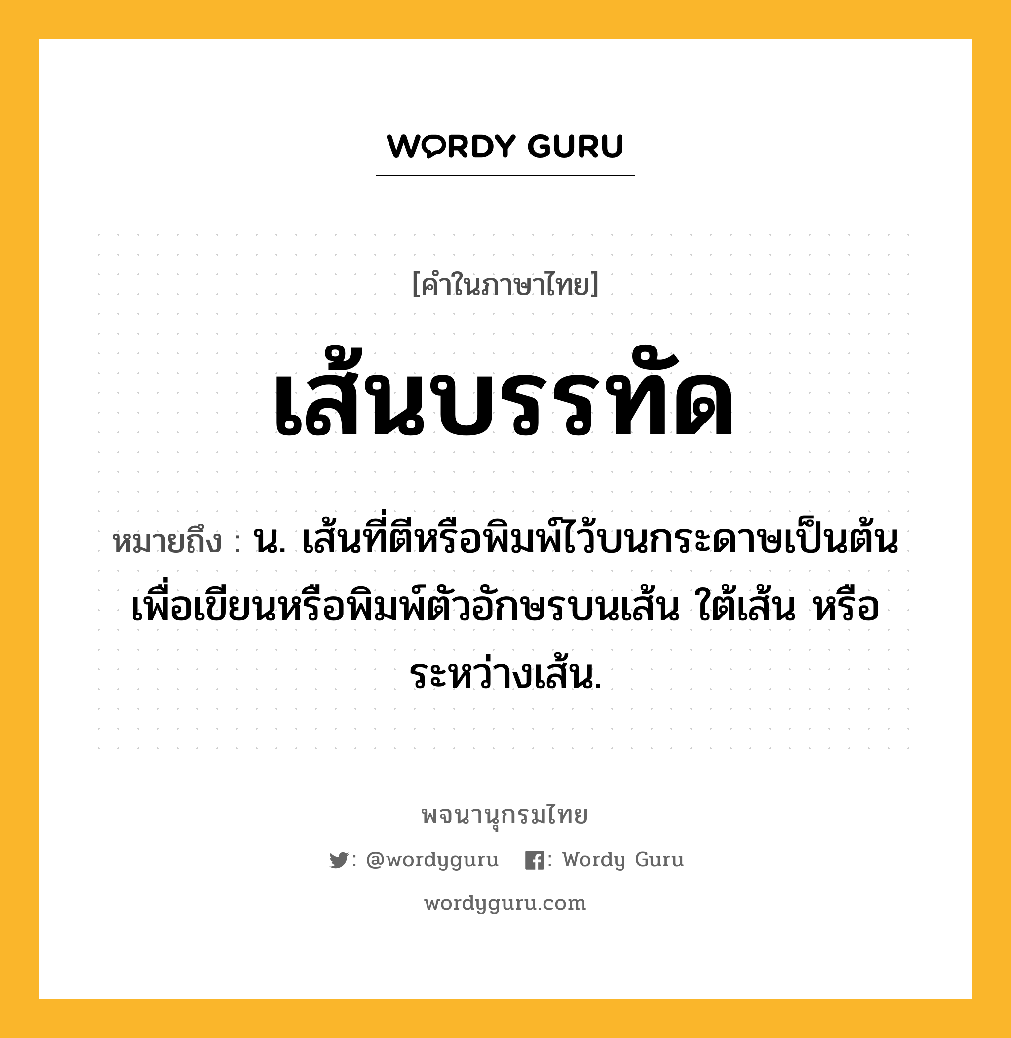 เส้นบรรทัด หมายถึงอะไร?, คำในภาษาไทย เส้นบรรทัด หมายถึง น. เส้นที่ตีหรือพิมพ์ไว้บนกระดาษเป็นต้นเพื่อเขียนหรือพิมพ์ตัวอักษรบนเส้น ใต้เส้น หรือระหว่างเส้น.