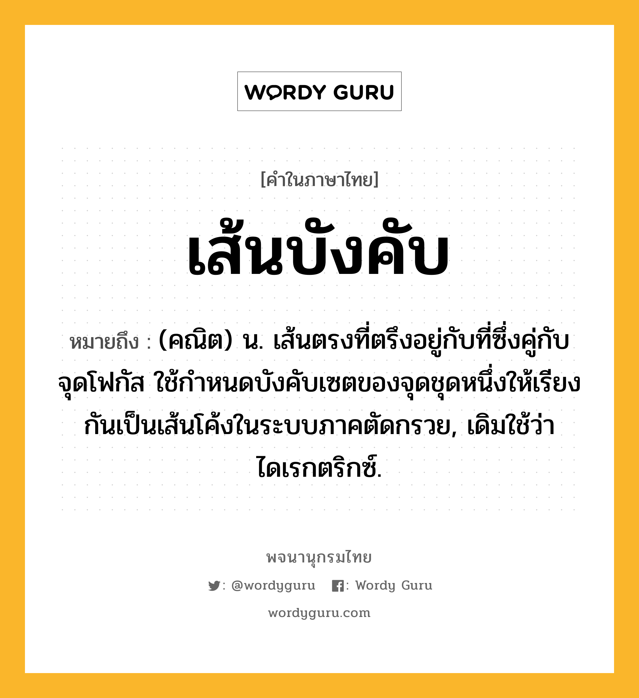 เส้นบังคับ ความหมาย หมายถึงอะไร?, คำในภาษาไทย เส้นบังคับ หมายถึง (คณิต) น. เส้นตรงที่ตรึงอยู่กับที่ซึ่งคู่กับจุดโฟกัส ใช้กําหนดบังคับเซตของจุดชุดหนึ่งให้เรียงกันเป็นเส้นโค้งในระบบภาคตัดกรวย, เดิมใช้ว่า ไดเรกตริกซ์.