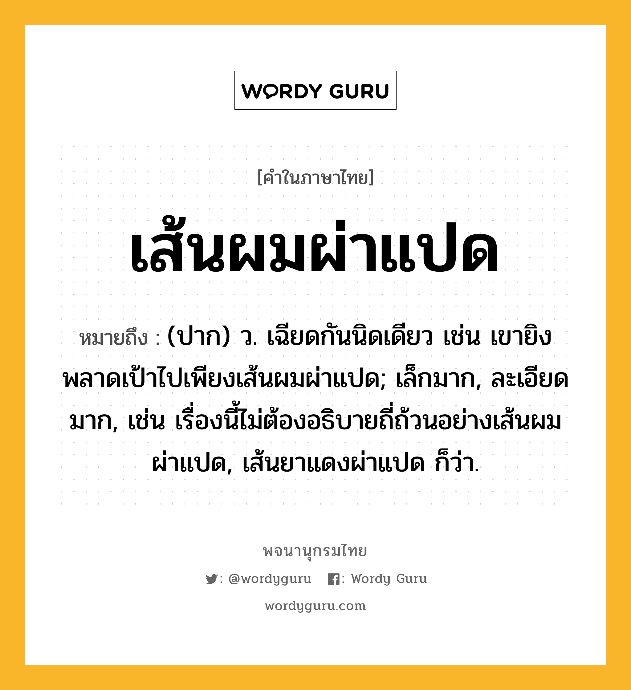 เส้นผมผ่าแปด หมายถึงอะไร?, คำในภาษาไทย เส้นผมผ่าแปด หมายถึง (ปาก) ว. เฉียดกันนิดเดียว เช่น เขายิงพลาดเป้าไปเพียงเส้นผมผ่าแปด; เล็กมาก, ละเอียดมาก, เช่น เรื่องนี้ไม่ต้องอธิบายถี่ถ้วนอย่างเส้นผมผ่าแปด, เส้นยาแดงผ่าแปด ก็ว่า.