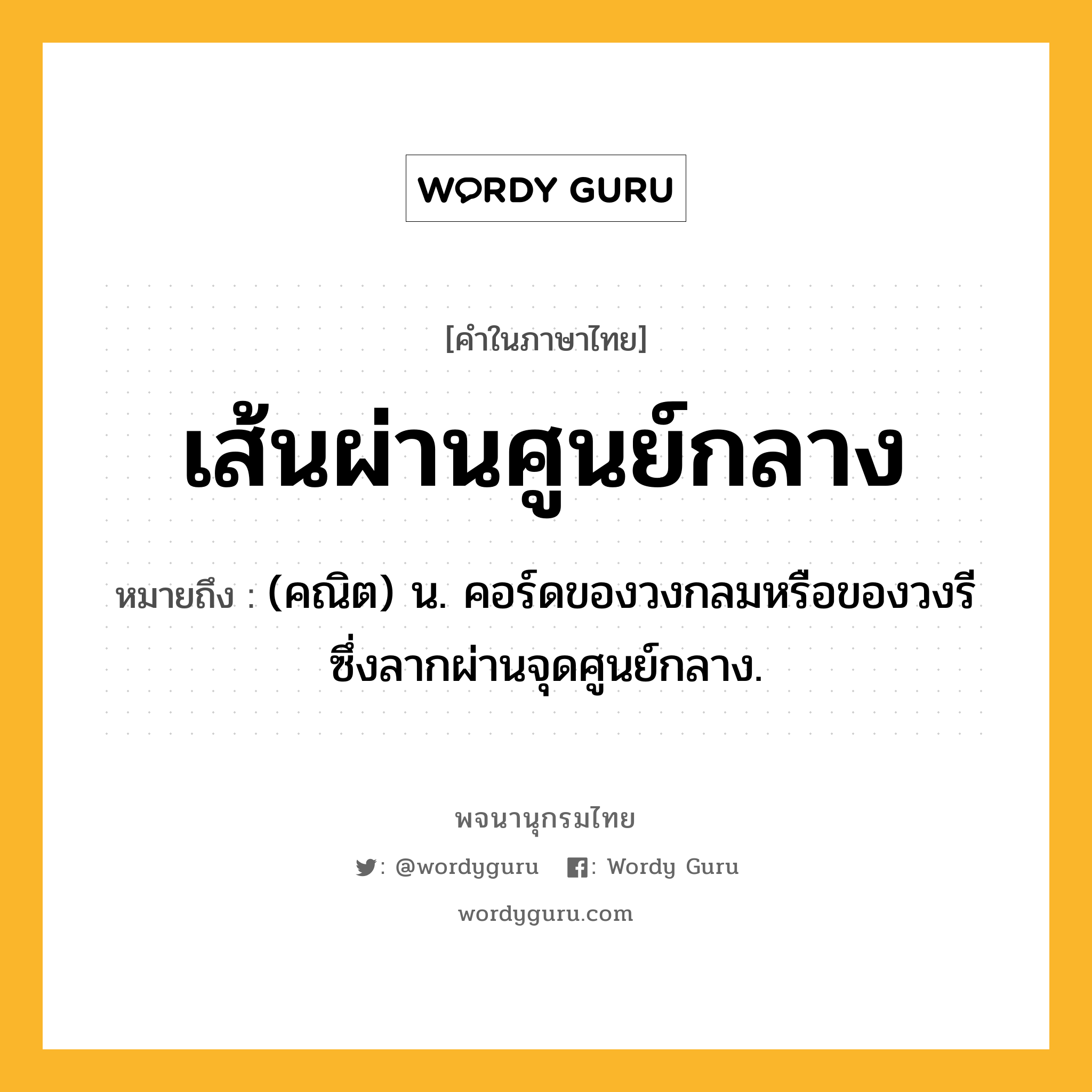 เส้นผ่านศูนย์กลาง หมายถึงอะไร?, คำในภาษาไทย เส้นผ่านศูนย์กลาง หมายถึง (คณิต) น. คอร์ดของวงกลมหรือของวงรี ซึ่งลากผ่านจุดศูนย์กลาง.