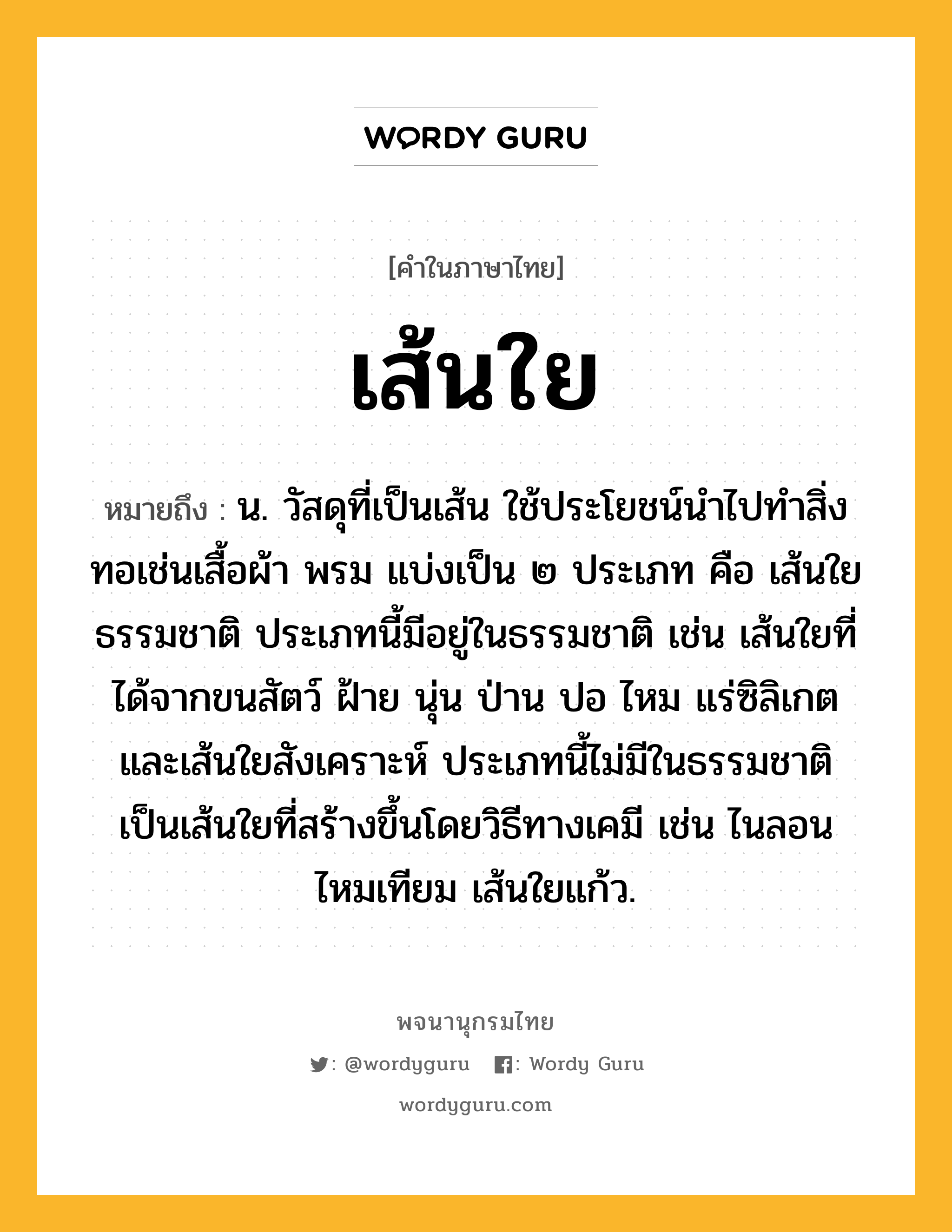 เส้นใย หมายถึงอะไร?, คำในภาษาไทย เส้นใย หมายถึง น. วัสดุที่เป็นเส้น ใช้ประโยชน์นําไปทําสิ่งทอเช่นเสื้อผ้า พรม แบ่งเป็น ๒ ประเภท คือ เส้นใยธรรมชาติ ประเภทนี้มีอยู่ในธรรมชาติ เช่น เส้นใยที่ได้จากขนสัตว์ ฝ้าย นุ่น ป่าน ปอ ไหม แร่ซิลิเกต และเส้นใยสังเคราะห์ ประเภทนี้ไม่มีในธรรมชาติ เป็นเส้นใยที่สร้างขึ้นโดยวิธีทางเคมี เช่น ไนลอน ไหมเทียม เส้นใยแก้ว.