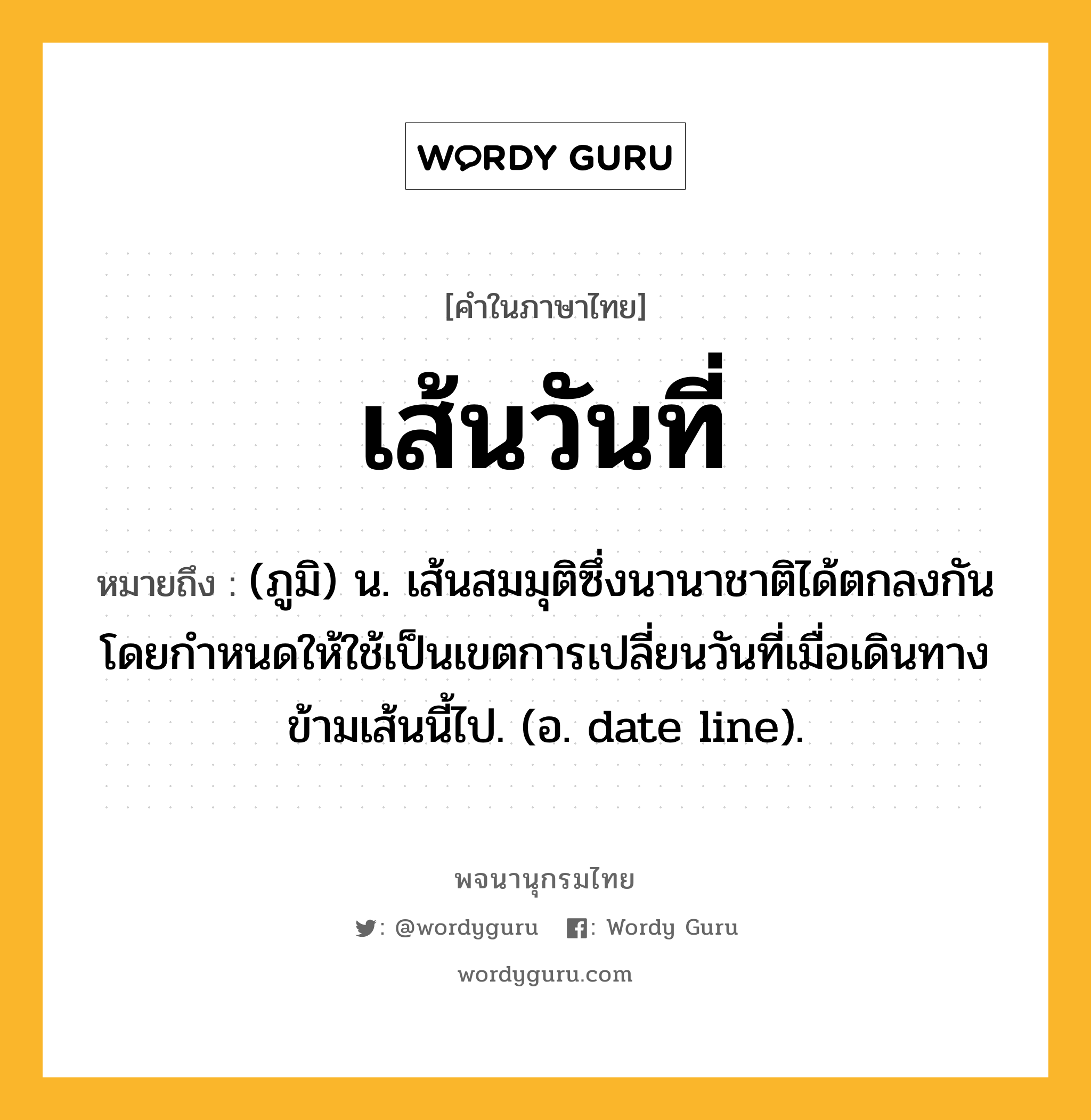 เส้นวันที่ หมายถึงอะไร?, คำในภาษาไทย เส้นวันที่ หมายถึง (ภูมิ) น. เส้นสมมุติซึ่งนานาชาติได้ตกลงกันโดยกําหนดให้ใช้เป็นเขตการเปลี่ยนวันที่เมื่อเดินทางข้ามเส้นนี้ไป. (อ. date line).