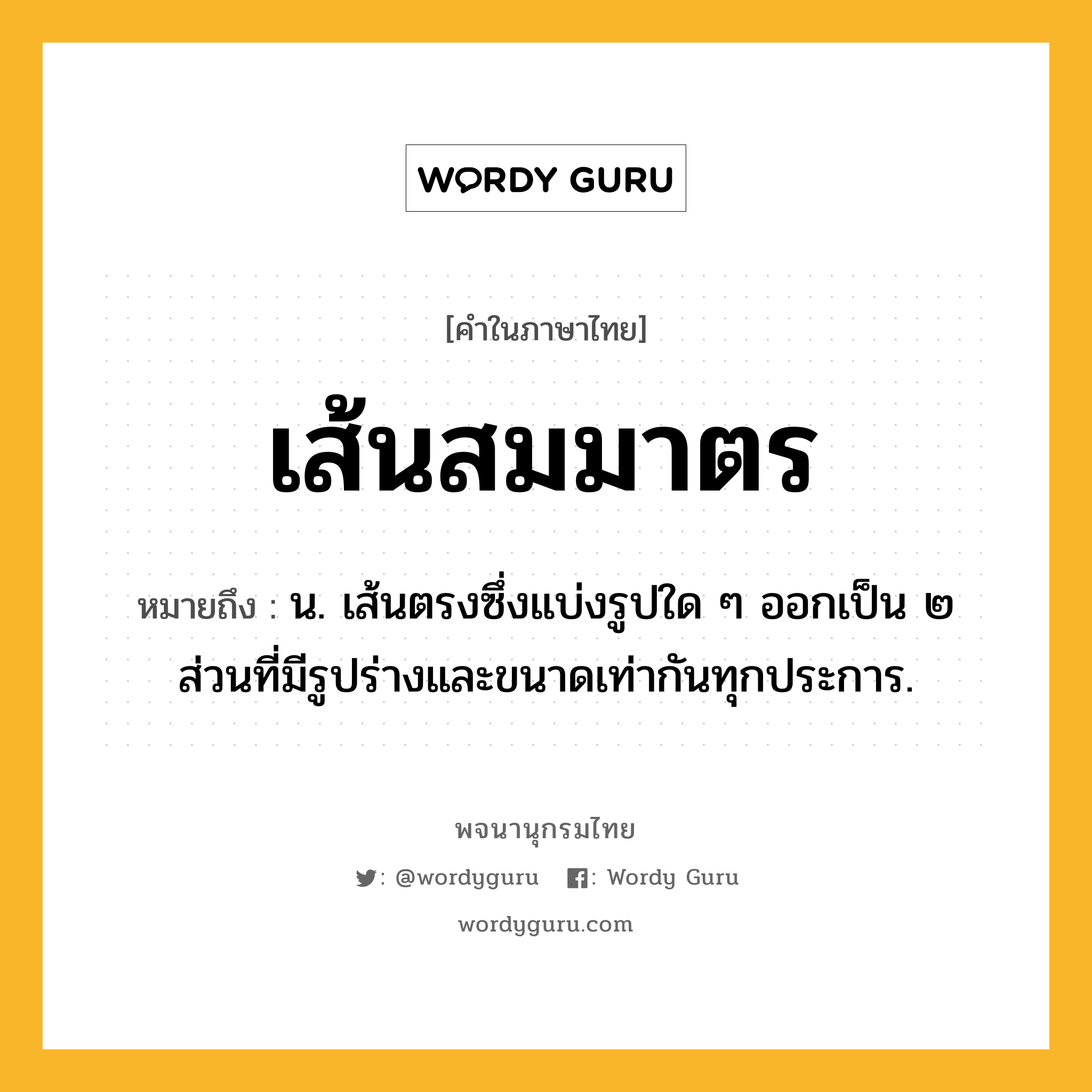 เส้นสมมาตร ความหมาย หมายถึงอะไร?, คำในภาษาไทย เส้นสมมาตร หมายถึง น. เส้นตรงซึ่งแบ่งรูปใด ๆ ออกเป็น ๒ ส่วนที่มีรูปร่างและขนาดเท่ากันทุกประการ.