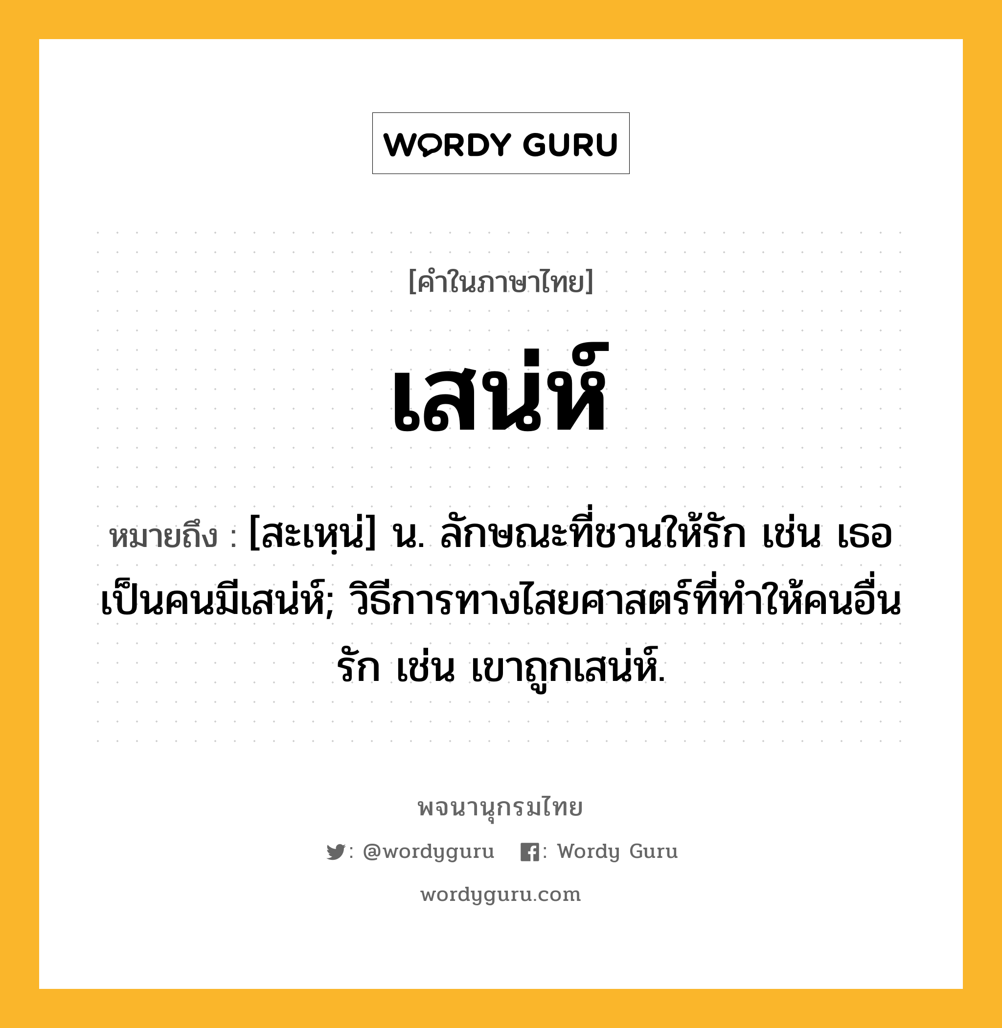 เสน่ห์ หมายถึงอะไร?, คำในภาษาไทย เสน่ห์ หมายถึง [สะเหฺน่] น. ลักษณะที่ชวนให้รัก เช่น เธอเป็นคนมีเสน่ห์; วิธีการทางไสยศาสตร์ที่ทำให้คนอื่นรัก เช่น เขาถูกเสน่ห์.