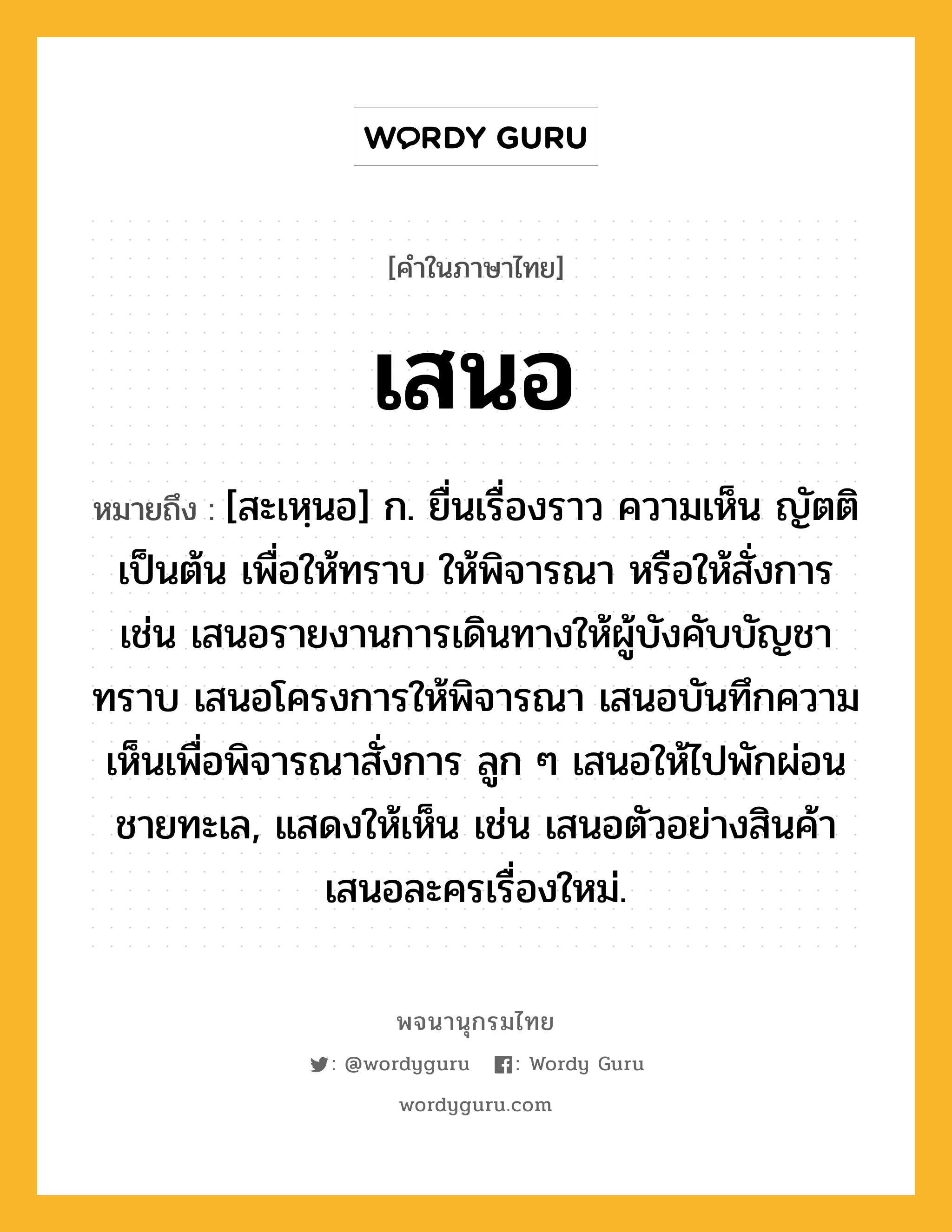 เสนอ หมายถึงอะไร?, คำในภาษาไทย เสนอ หมายถึง [สะเหฺนอ] ก. ยื่นเรื่องราว ความเห็น ญัตติ เป็นต้น เพื่อให้ทราบ ให้พิจารณา หรือให้สั่งการ เช่น เสนอรายงานการเดินทางให้ผู้บังคับบัญชาทราบ เสนอโครงการให้พิจารณา เสนอบันทึกความเห็นเพื่อพิจารณาสั่งการ ลูก ๆ เสนอให้ไปพักผ่อนชายทะเล, แสดงให้เห็น เช่น เสนอตัวอย่างสินค้า เสนอละครเรื่องใหม่.