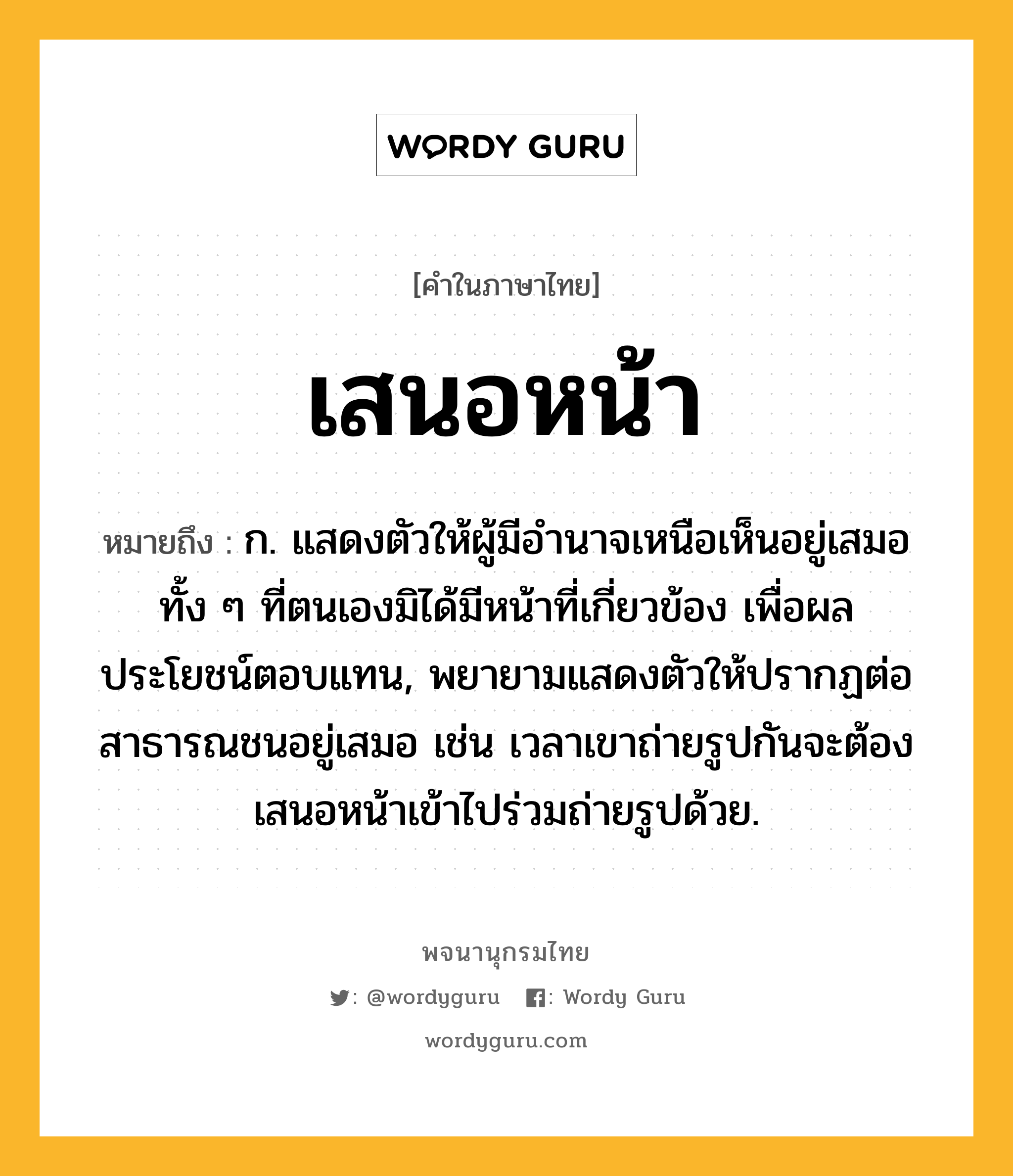 เสนอหน้า หมายถึงอะไร?, คำในภาษาไทย เสนอหน้า หมายถึง ก. แสดงตัวให้ผู้มีอำนาจเหนือเห็นอยู่เสมอทั้ง ๆ ที่ตนเองมิได้มีหน้าที่เกี่ยวข้อง เพื่อผลประโยชน์ตอบแทน, พยายามแสดงตัวให้ปรากฏต่อสาธารณชนอยู่เสมอ เช่น เวลาเขาถ่ายรูปกันจะต้องเสนอหน้าเข้าไปร่วมถ่ายรูปด้วย.