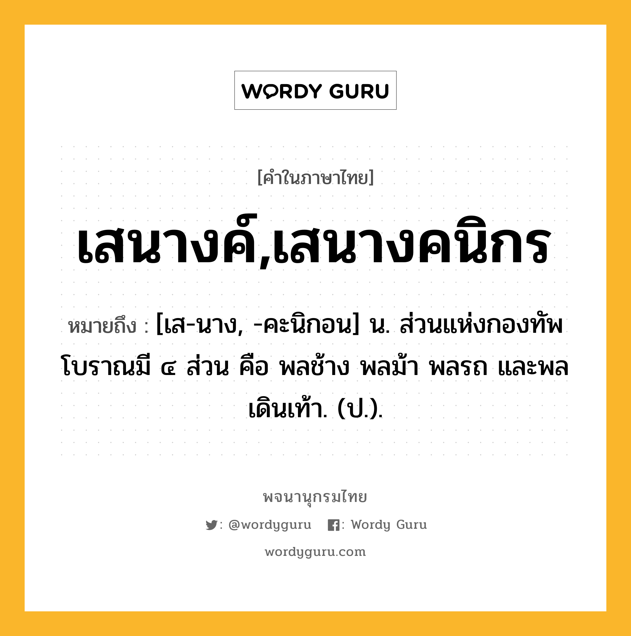 เสนางค์,เสนางคนิกร หมายถึงอะไร?, คำในภาษาไทย เสนางค์,เสนางคนิกร หมายถึง [เส-นาง, -คะนิกอน] น. ส่วนแห่งกองทัพโบราณมี ๔ ส่วน คือ พลช้าง พลม้า พลรถ และพลเดินเท้า. (ป.).