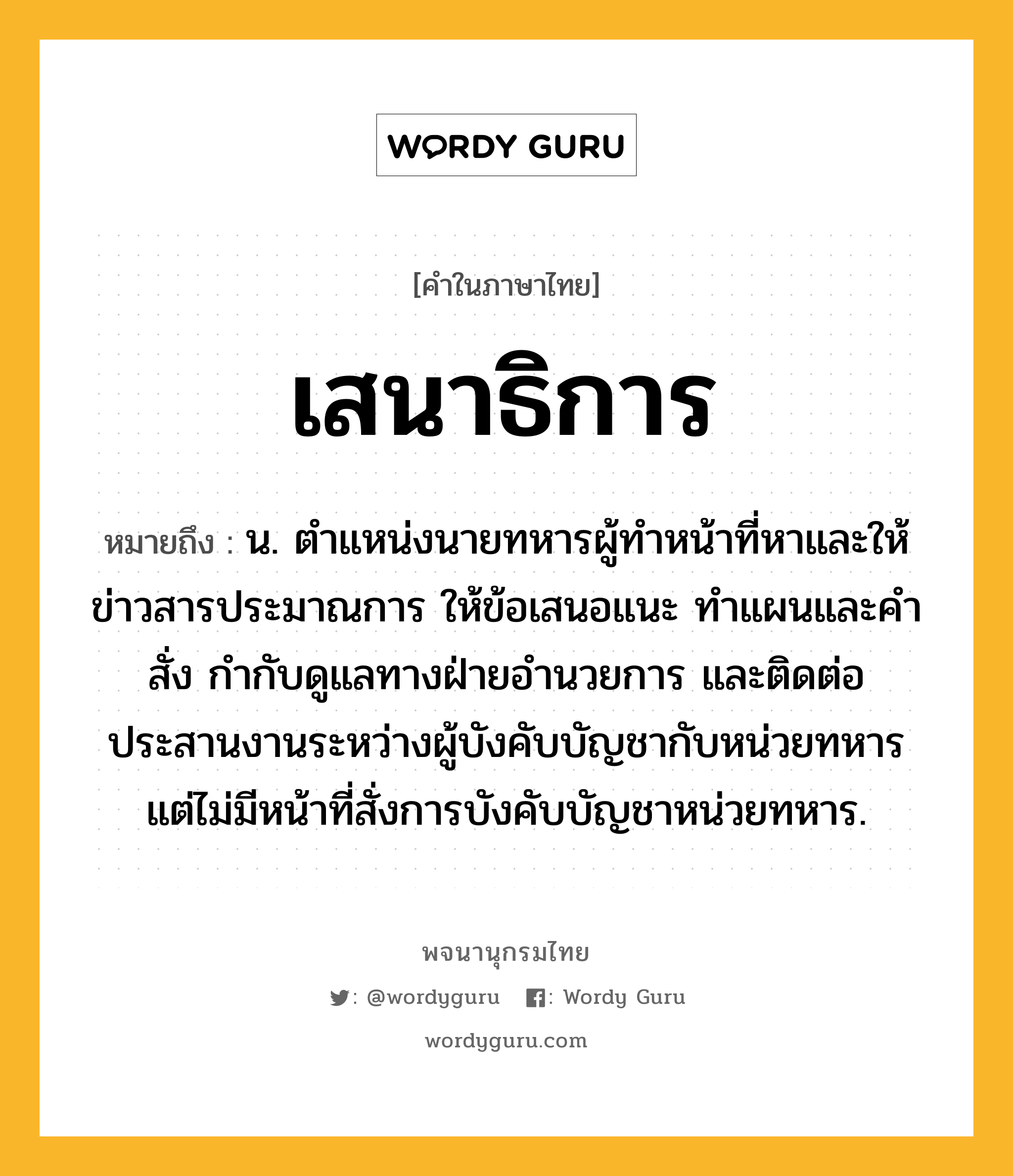 เสนาธิการ หมายถึงอะไร?, คำในภาษาไทย เสนาธิการ หมายถึง น. ตำแหน่งนายทหารผู้ทำหน้าที่หาและให้ข่าวสารประมาณการ ให้ข้อเสนอแนะ ทำแผนและคำสั่ง กำกับดูแลทางฝ่ายอำนวยการ และติดต่อประสานงานระหว่างผู้บังคับบัญชากับหน่วยทหาร แต่ไม่มีหน้าที่สั่งการบังคับบัญชาหน่วยทหาร.