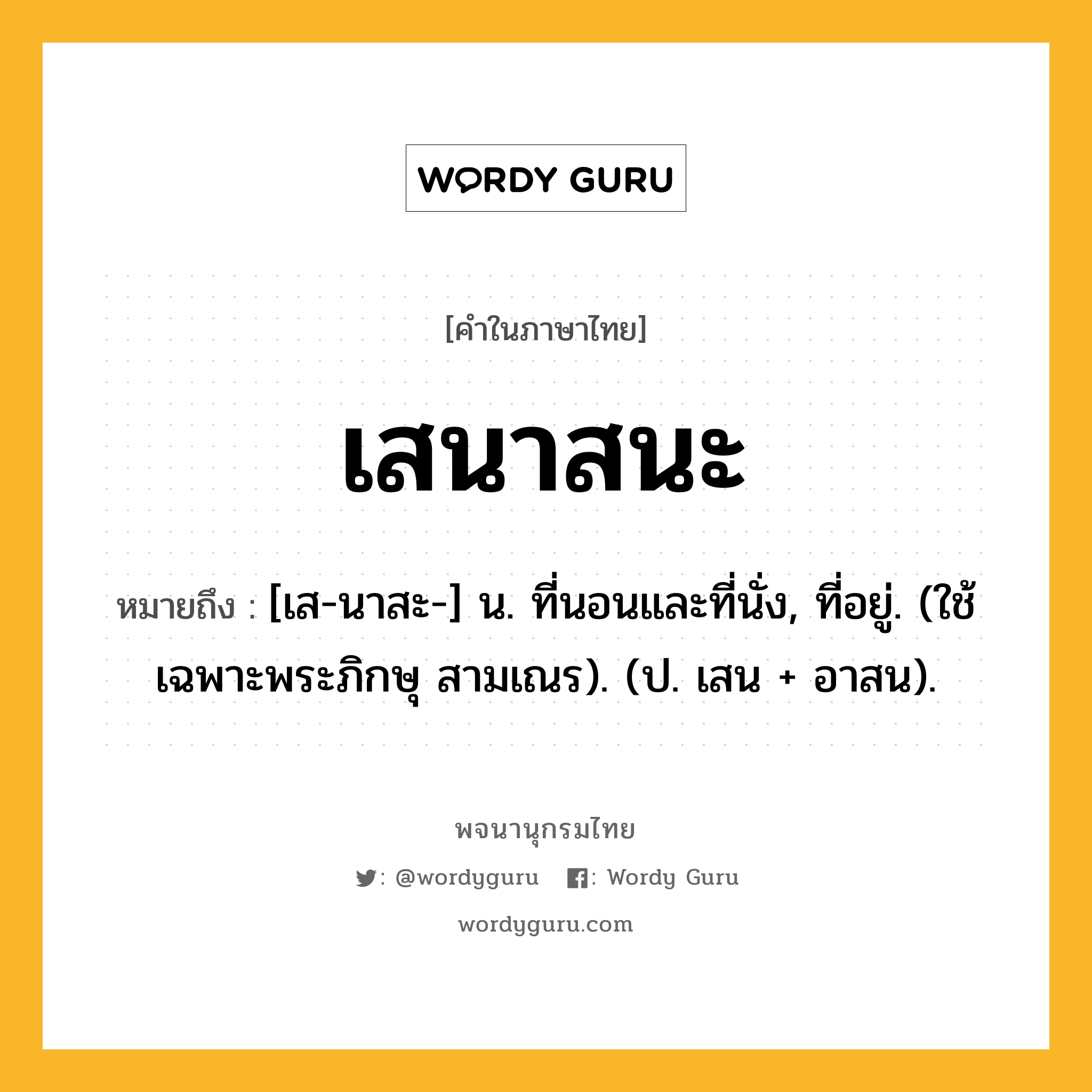 เสนาสนะ หมายถึงอะไร?, คำในภาษาไทย เสนาสนะ หมายถึง [เส-นาสะ-] น. ที่นอนและที่นั่ง, ที่อยู่. (ใช้เฉพาะพระภิกษุ สามเณร). (ป. เสน + อาสน).