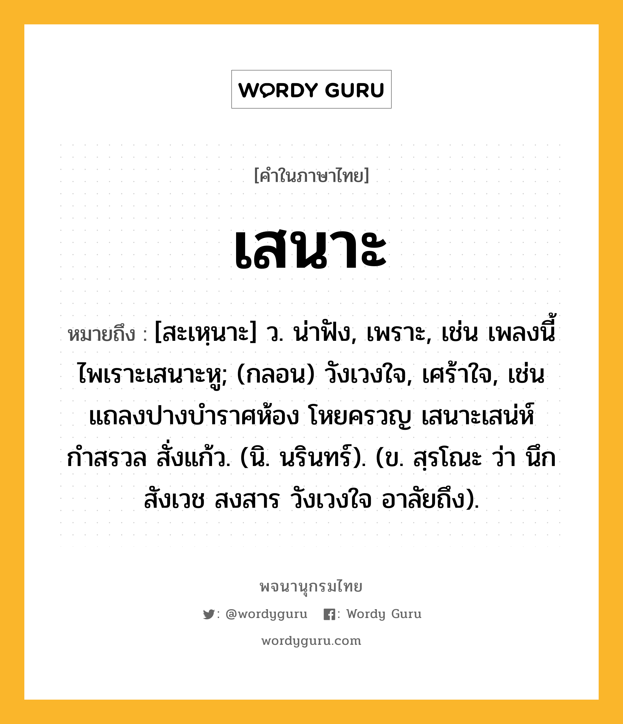 เสนาะ หมายถึงอะไร?, คำในภาษาไทย เสนาะ หมายถึง [สะเหฺนาะ] ว. น่าฟัง, เพราะ, เช่น เพลงนี้ไพเราะเสนาะหู; (กลอน) วังเวงใจ, เศร้าใจ, เช่น แถลงปางบำราศห้อง โหยครวญ เสนาะเสน่ห์กำสรวล สั่งแก้ว. (นิ. นรินทร์). (ข. สฺรโณะ ว่า นึกสังเวช สงสาร วังเวงใจ อาลัยถึง).