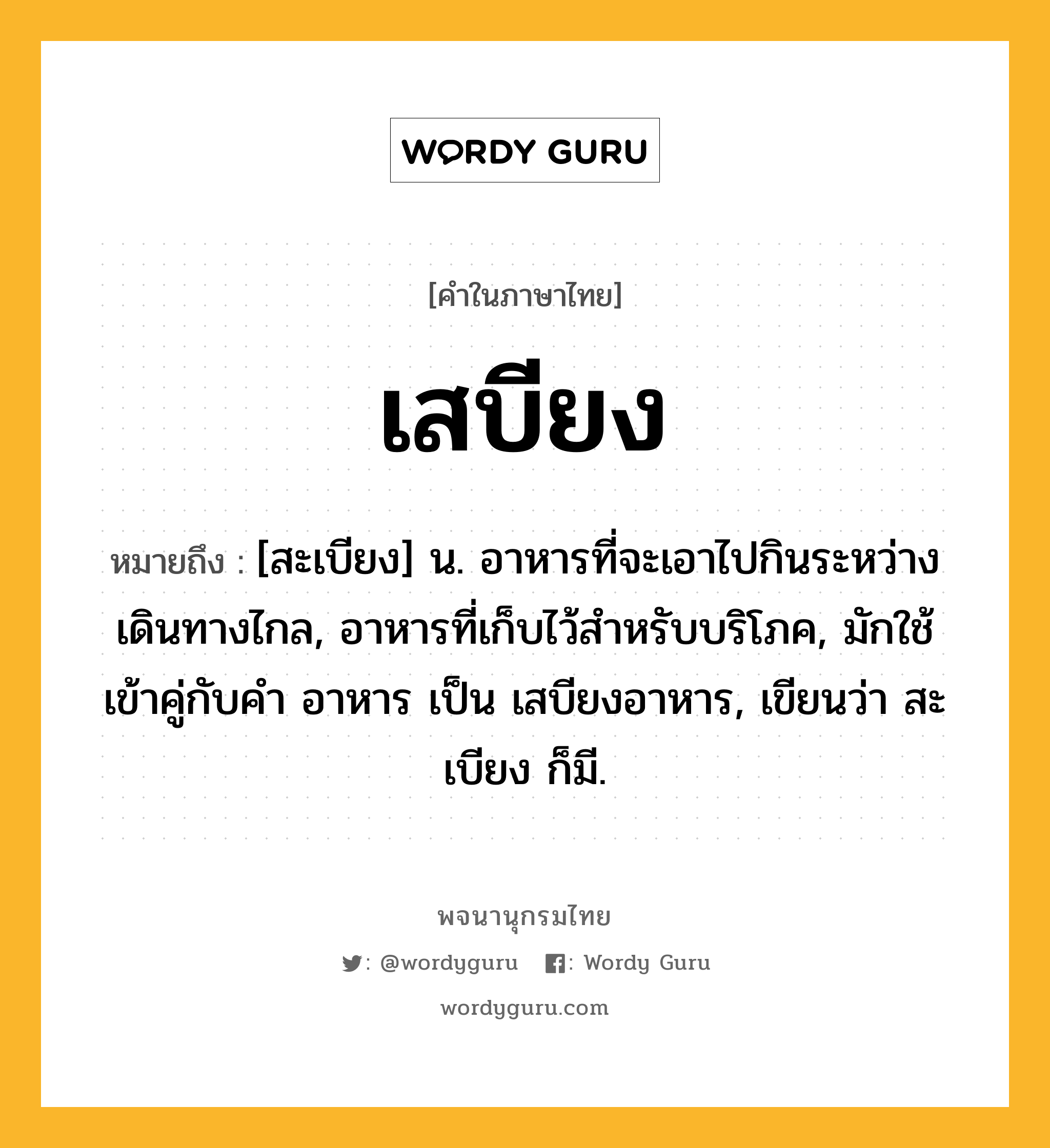 เสบียง หมายถึงอะไร?, คำในภาษาไทย เสบียง หมายถึง [สะเบียง] น. อาหารที่จะเอาไปกินระหว่างเดินทางไกล, อาหารที่เก็บไว้สำหรับบริโภค, มักใช้เข้าคู่กับคำ อาหาร เป็น เสบียงอาหาร, เขียนว่า สะเบียง ก็มี.