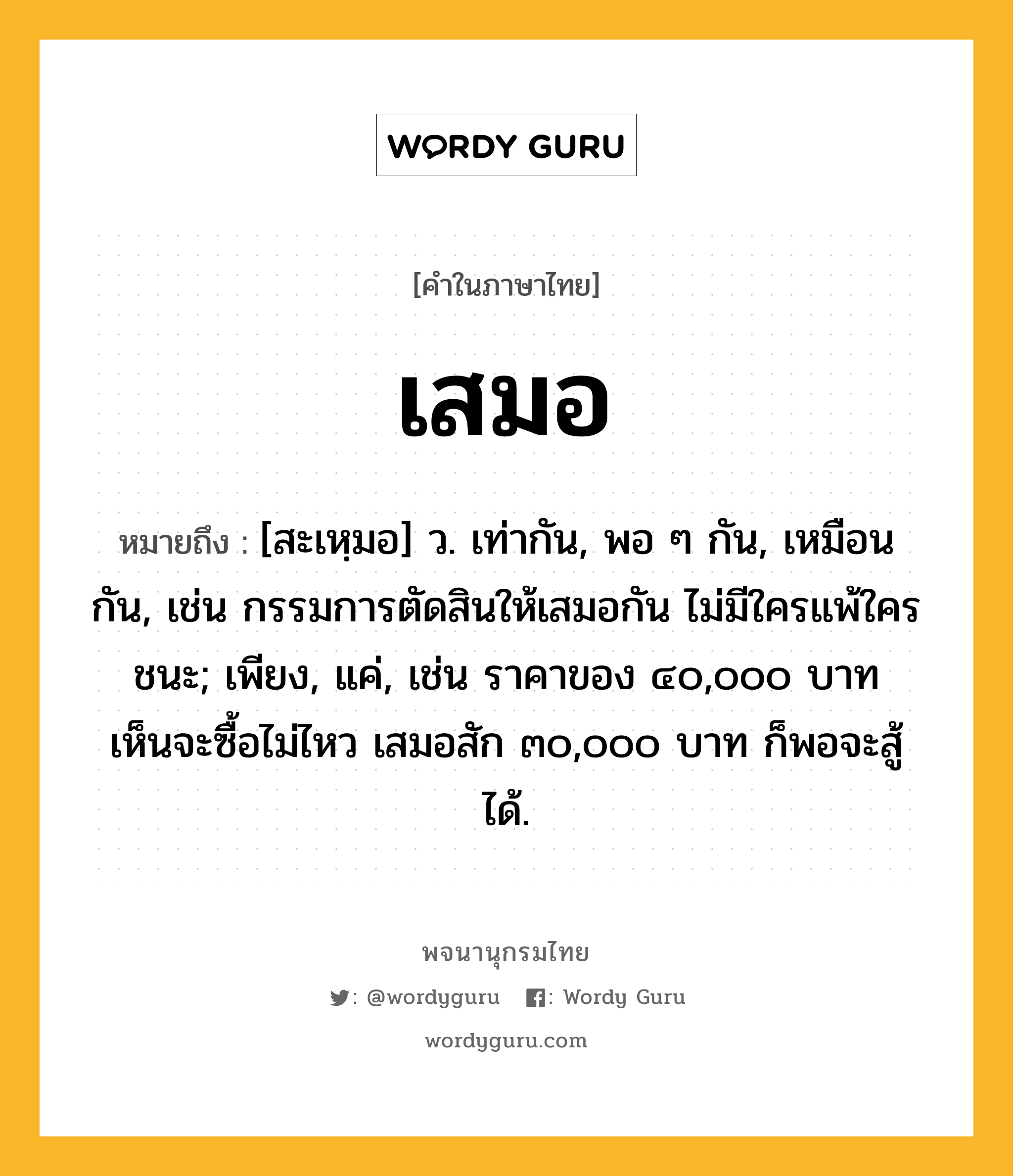 เสมอ หมายถึงอะไร?, คำในภาษาไทย เสมอ หมายถึง [สะเหฺมอ] ว. เท่ากัน, พอ ๆ กัน, เหมือนกัน, เช่น กรรมการตัดสินให้เสมอกัน ไม่มีใครแพ้ใครชนะ; เพียง, แค่, เช่น ราคาของ ๔๐,๐๐๐ บาท เห็นจะซื้อไม่ไหว เสมอสัก ๓๐,๐๐๐ บาท ก็พอจะสู้ได้.