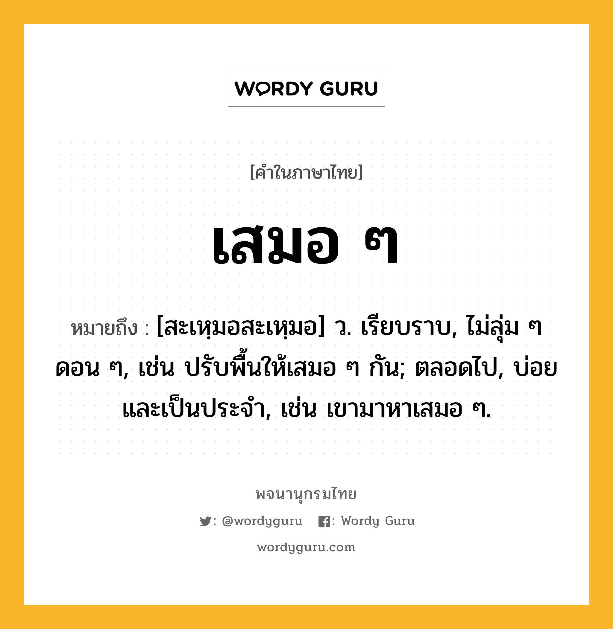 เสมอ ๆ หมายถึงอะไร?, คำในภาษาไทย เสมอ ๆ หมายถึง [สะเหฺมอสะเหฺมอ] ว. เรียบราบ, ไม่ลุ่ม ๆ ดอน ๆ, เช่น ปรับพื้นให้เสมอ ๆ กัน; ตลอดไป, บ่อยและเป็นประจำ, เช่น เขามาหาเสมอ ๆ.