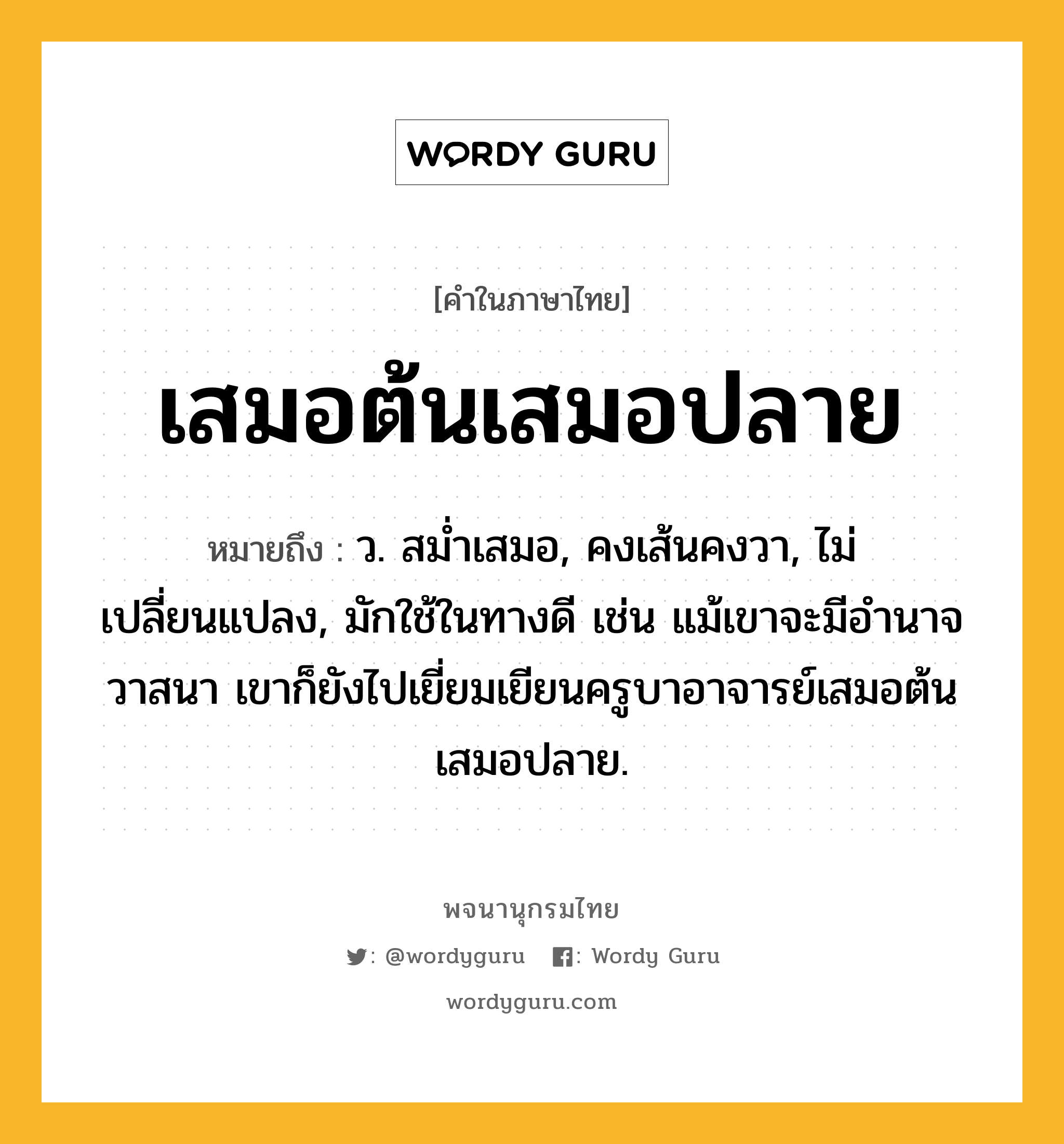 เสมอต้นเสมอปลาย หมายถึงอะไร?, คำในภาษาไทย เสมอต้นเสมอปลาย หมายถึง ว. สมํ่าเสมอ, คงเส้นคงวา, ไม่เปลี่ยนแปลง, มักใช้ในทางดี เช่น แม้เขาจะมีอำนาจวาสนา เขาก็ยังไปเยี่ยมเยียนครูบาอาจารย์เสมอต้นเสมอปลาย.