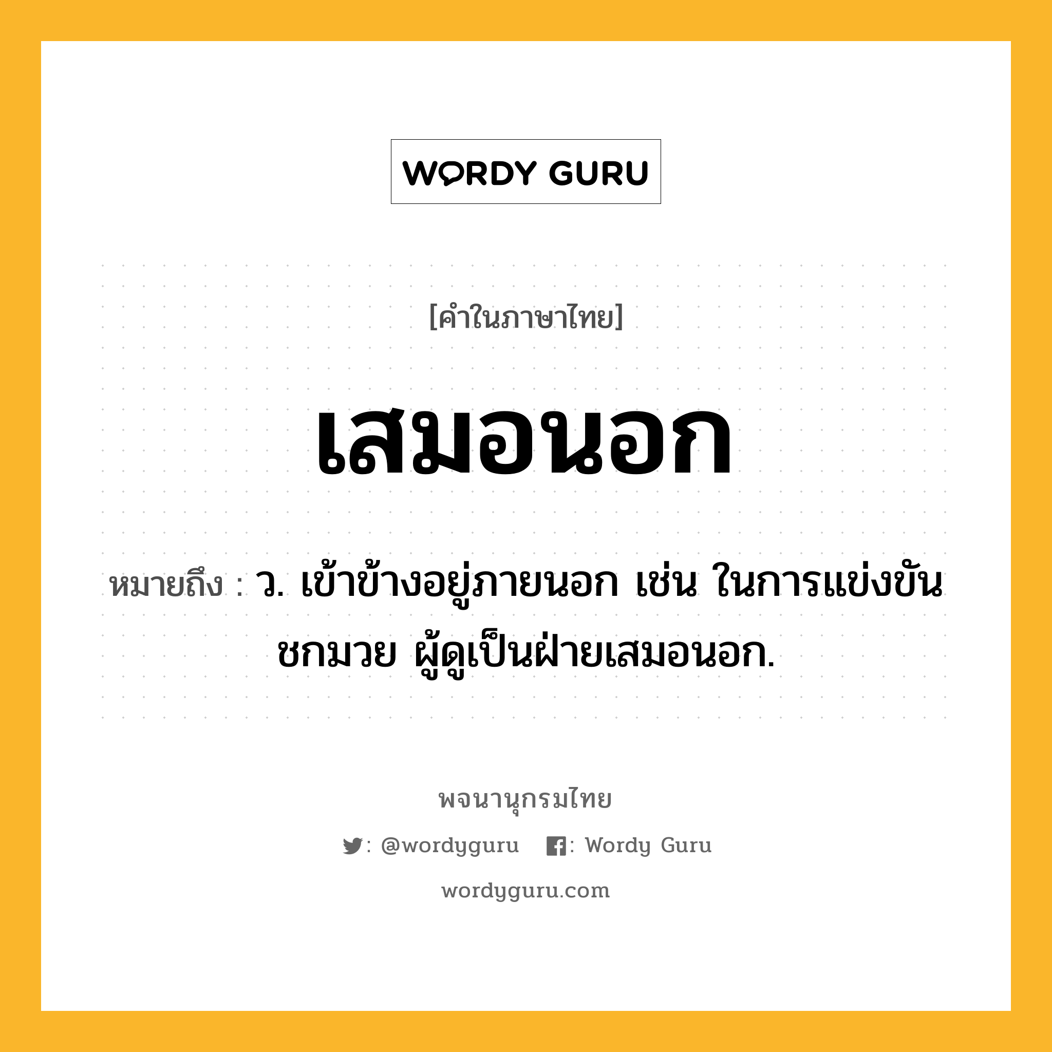 เสมอนอก หมายถึงอะไร?, คำในภาษาไทย เสมอนอก หมายถึง ว. เข้าข้างอยู่ภายนอก เช่น ในการแข่งขันชกมวย ผู้ดูเป็นฝ่ายเสมอนอก.