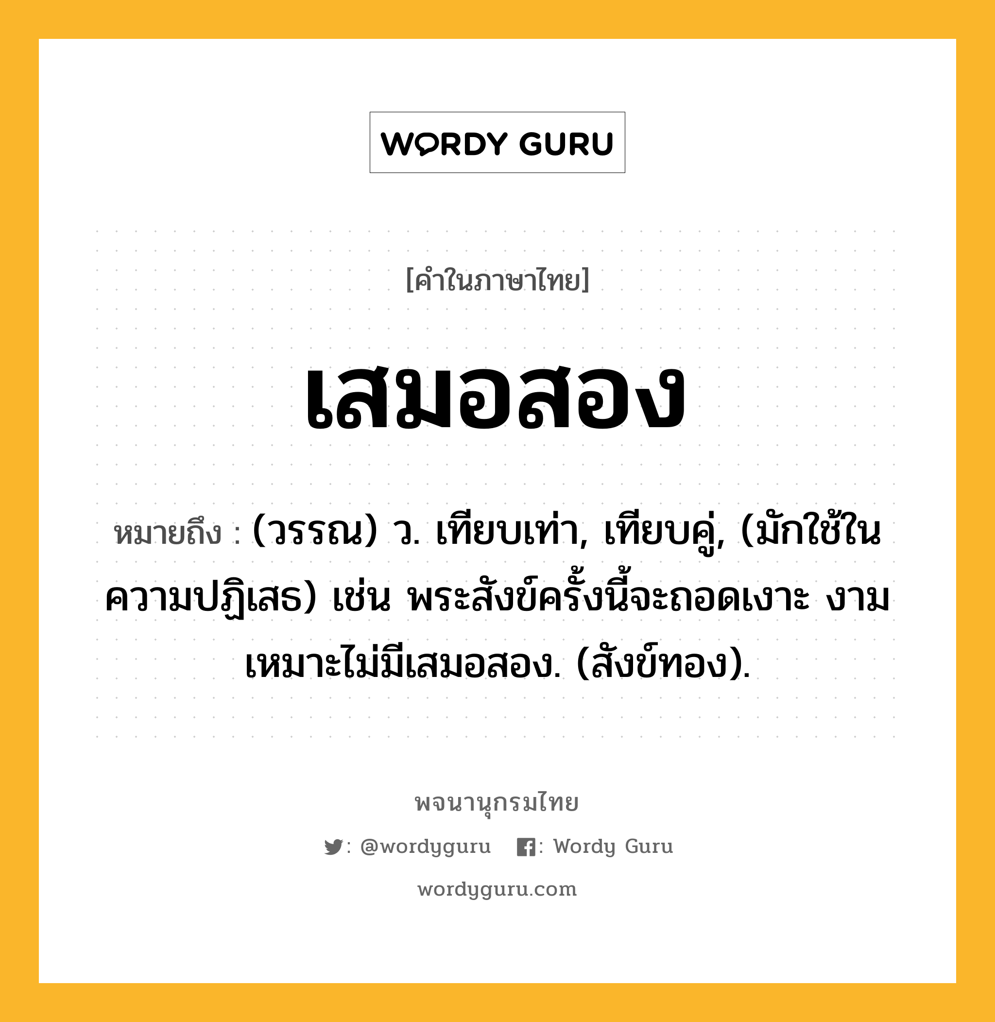 เสมอสอง หมายถึงอะไร?, คำในภาษาไทย เสมอสอง หมายถึง (วรรณ) ว. เทียบเท่า, เทียบคู่, (มักใช้ในความปฏิเสธ) เช่น พระสังข์ครั้งนี้จะถอดเงาะ งามเหมาะไม่มีเสมอสอง. (สังข์ทอง).