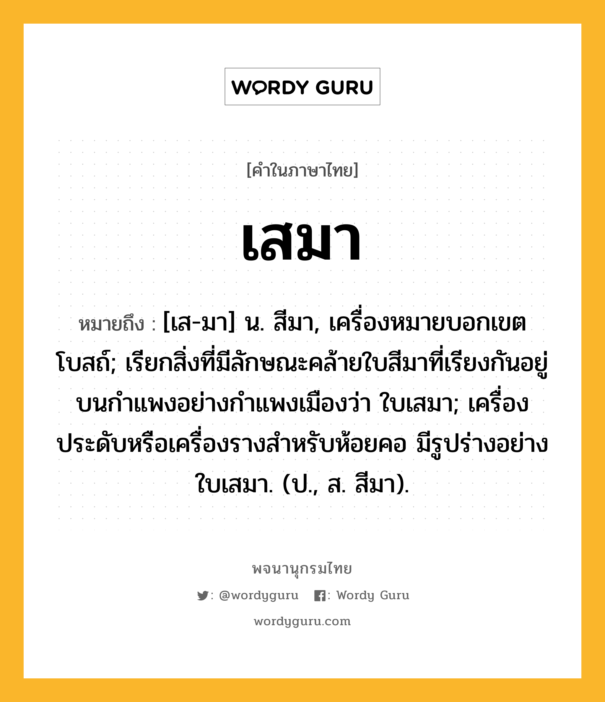 เสมา หมายถึงอะไร?, คำในภาษาไทย เสมา หมายถึง [เส-มา] น. สีมา, เครื่องหมายบอกเขตโบสถ์; เรียกสิ่งที่มีลักษณะคล้ายใบสีมาที่เรียงกันอยู่บนกําแพงอย่างกําแพงเมืองว่า ใบเสมา; เครื่องประดับหรือเครื่องรางสําหรับห้อยคอ มีรูปร่างอย่างใบเสมา. (ป., ส. สีมา).