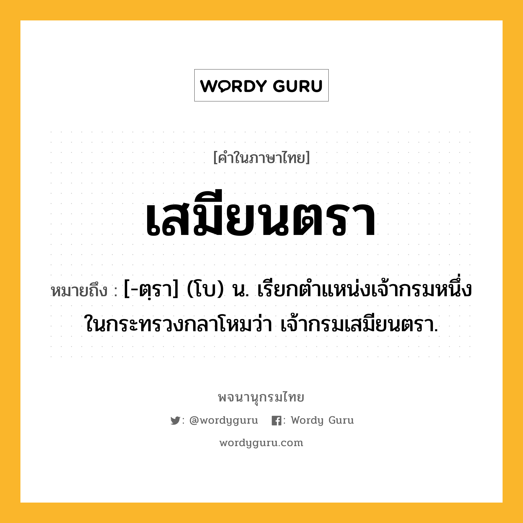 เสมียนตรา หมายถึงอะไร?, คำในภาษาไทย เสมียนตรา หมายถึง [-ตฺรา] (โบ) น. เรียกตำแหน่งเจ้ากรมหนึ่งในกระทรวงกลาโหมว่า เจ้ากรมเสมียนตรา.