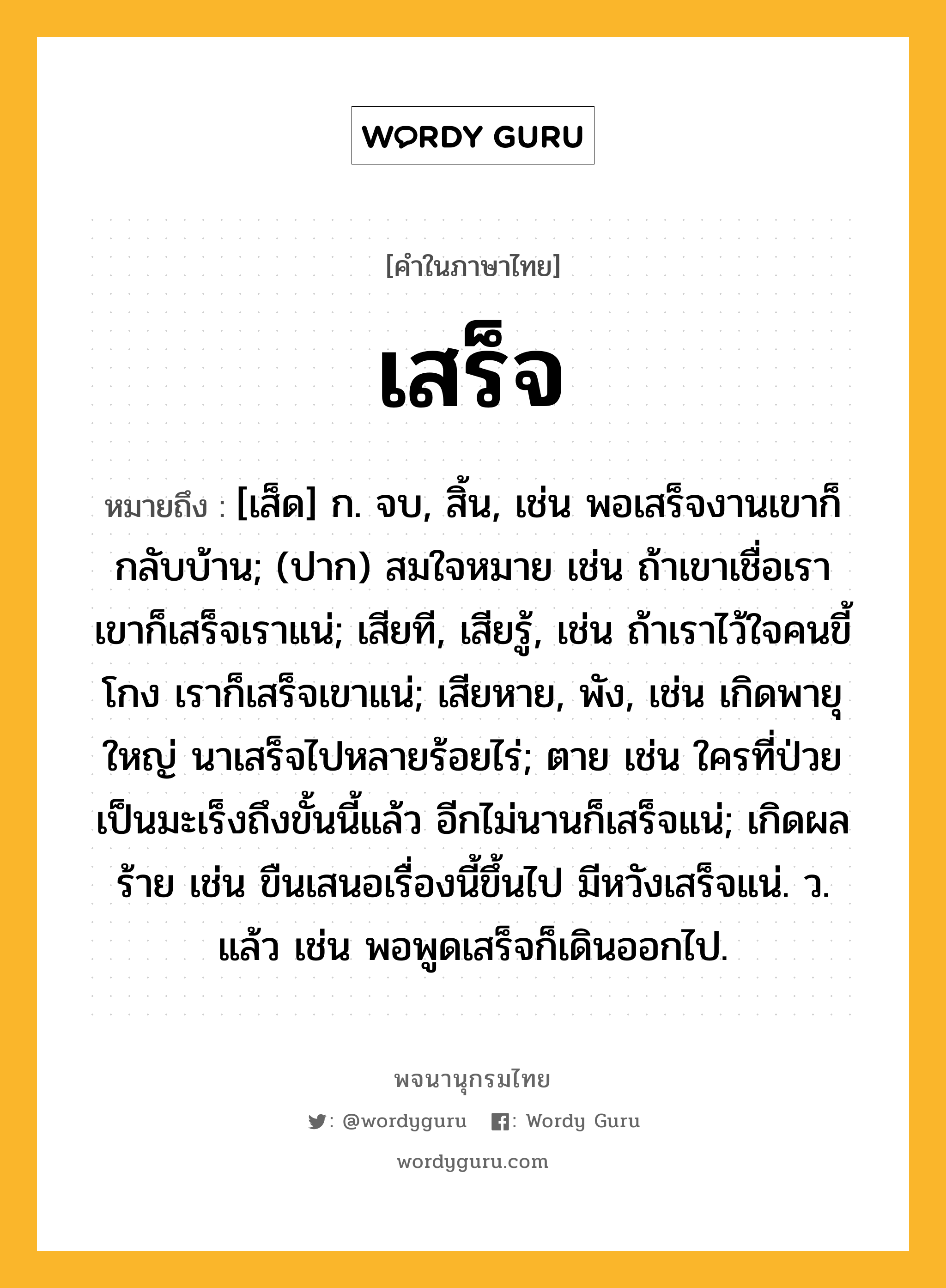 เสร็จ หมายถึงอะไร?, คำในภาษาไทย เสร็จ หมายถึง [เส็ด] ก. จบ, สิ้น, เช่น พอเสร็จงานเขาก็กลับบ้าน; (ปาก) สมใจหมาย เช่น ถ้าเขาเชื่อเรา เขาก็เสร็จเราแน่; เสียที, เสียรู้, เช่น ถ้าเราไว้ใจคนขี้โกง เราก็เสร็จเขาแน่; เสียหาย, พัง, เช่น เกิดพายุใหญ่ นาเสร็จไปหลายร้อยไร่; ตาย เช่น ใครที่ป่วยเป็นมะเร็งถึงขั้นนี้แล้ว อีกไม่นานก็เสร็จแน่; เกิดผลร้าย เช่น ขืนเสนอเรื่องนี้ขึ้นไป มีหวังเสร็จแน่. ว. แล้ว เช่น พอพูดเสร็จก็เดินออกไป.