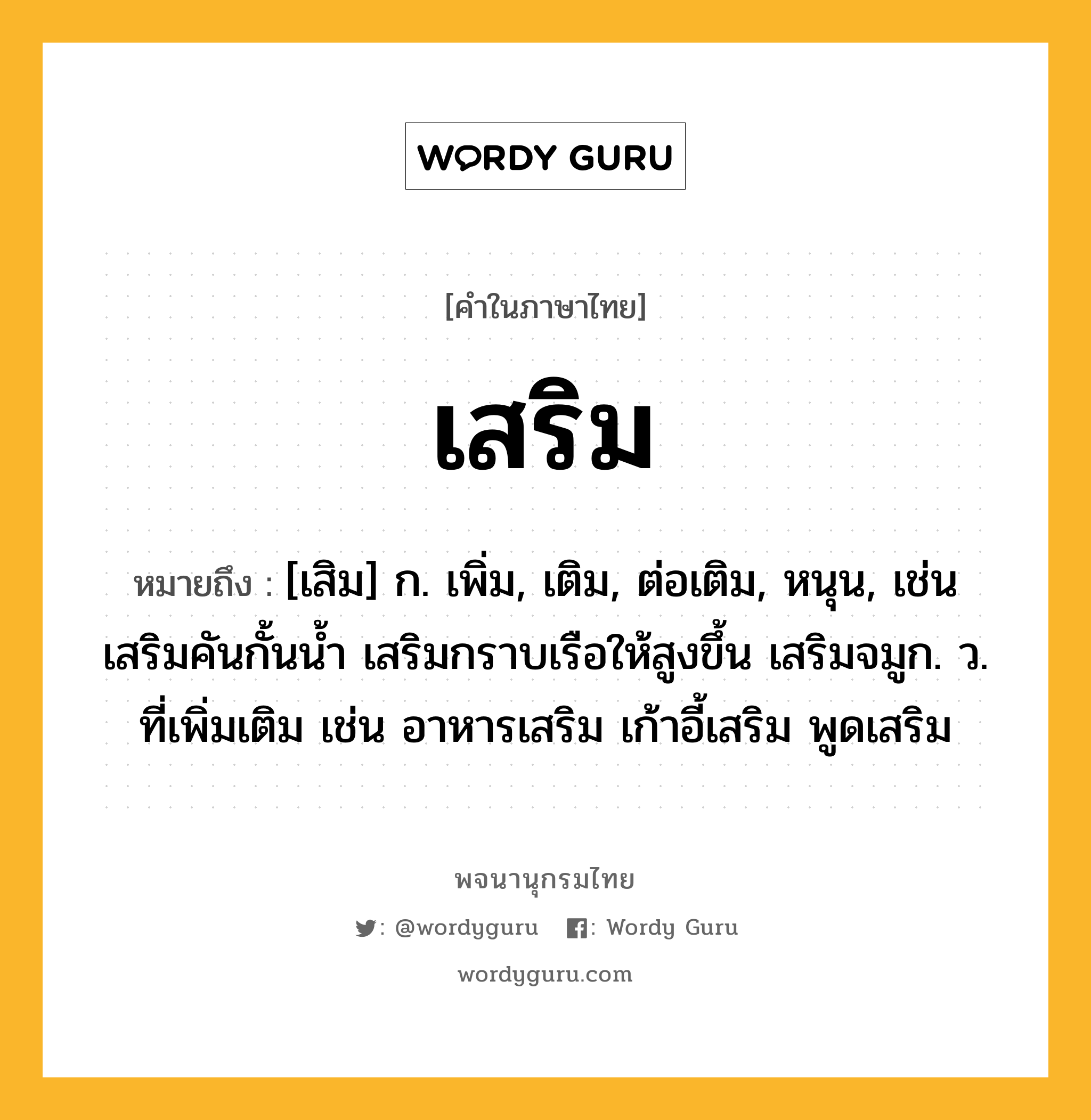 เสริม หมายถึงอะไร?, คำในภาษาไทย เสริม หมายถึง [เสิม] ก. เพิ่ม, เติม, ต่อเติม, หนุน, เช่น เสริมคันกั้นน้ำ เสริมกราบเรือให้สูงขึ้น เสริมจมูก. ว. ที่เพิ่มเติม เช่น อาหารเสริม เก้าอี้เสริม พูดเสริม