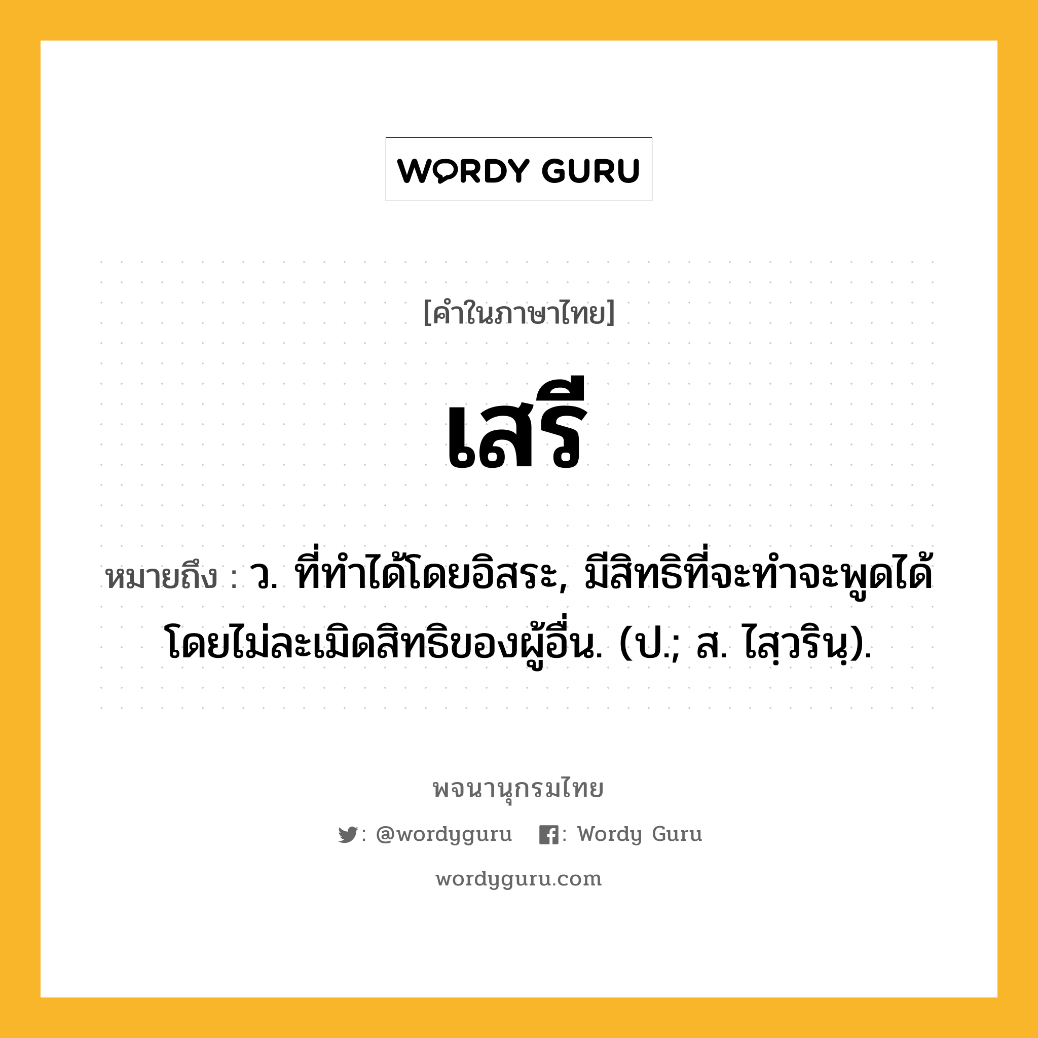 เสรี ความหมาย หมายถึงอะไร?, คำในภาษาไทย เสรี หมายถึง ว. ที่ทำได้โดยอิสระ, มีสิทธิที่จะทําจะพูดได้โดยไม่ละเมิดสิทธิของผู้อื่น. (ป.; ส. ไสฺวรินฺ).