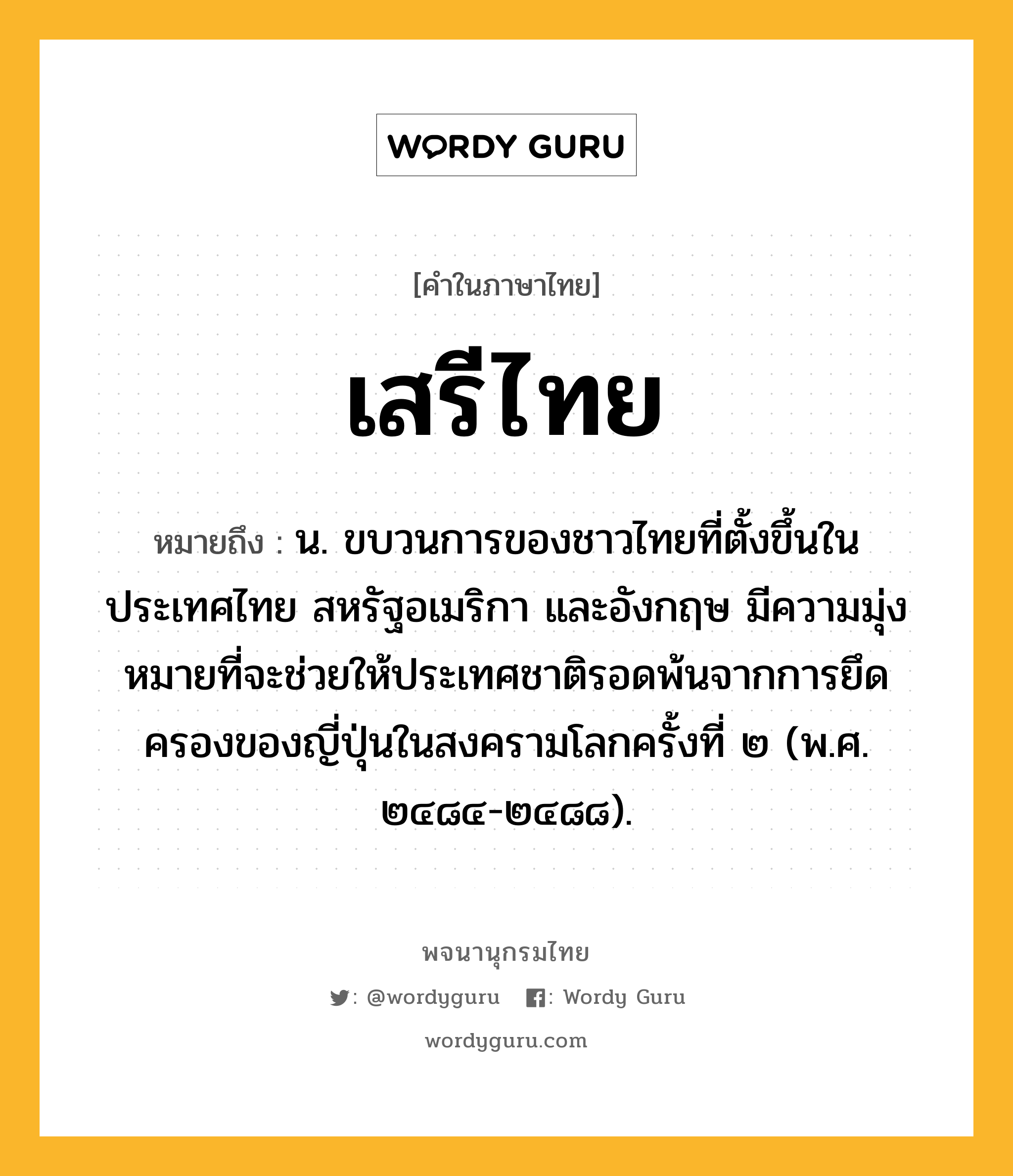 เสรีไทย ความหมาย หมายถึงอะไร?, คำในภาษาไทย เสรีไทย หมายถึง น. ขบวนการของชาวไทยที่ตั้งขึ้นในประเทศไทย สหรัฐอเมริกา และอังกฤษ มีความมุ่งหมายที่จะช่วยให้ประเทศชาติรอดพ้นจากการยึดครองของญี่ปุ่นในสงครามโลกครั้งที่ ๒ (พ.ศ. ๒๔๘๔-๒๔๘๘).