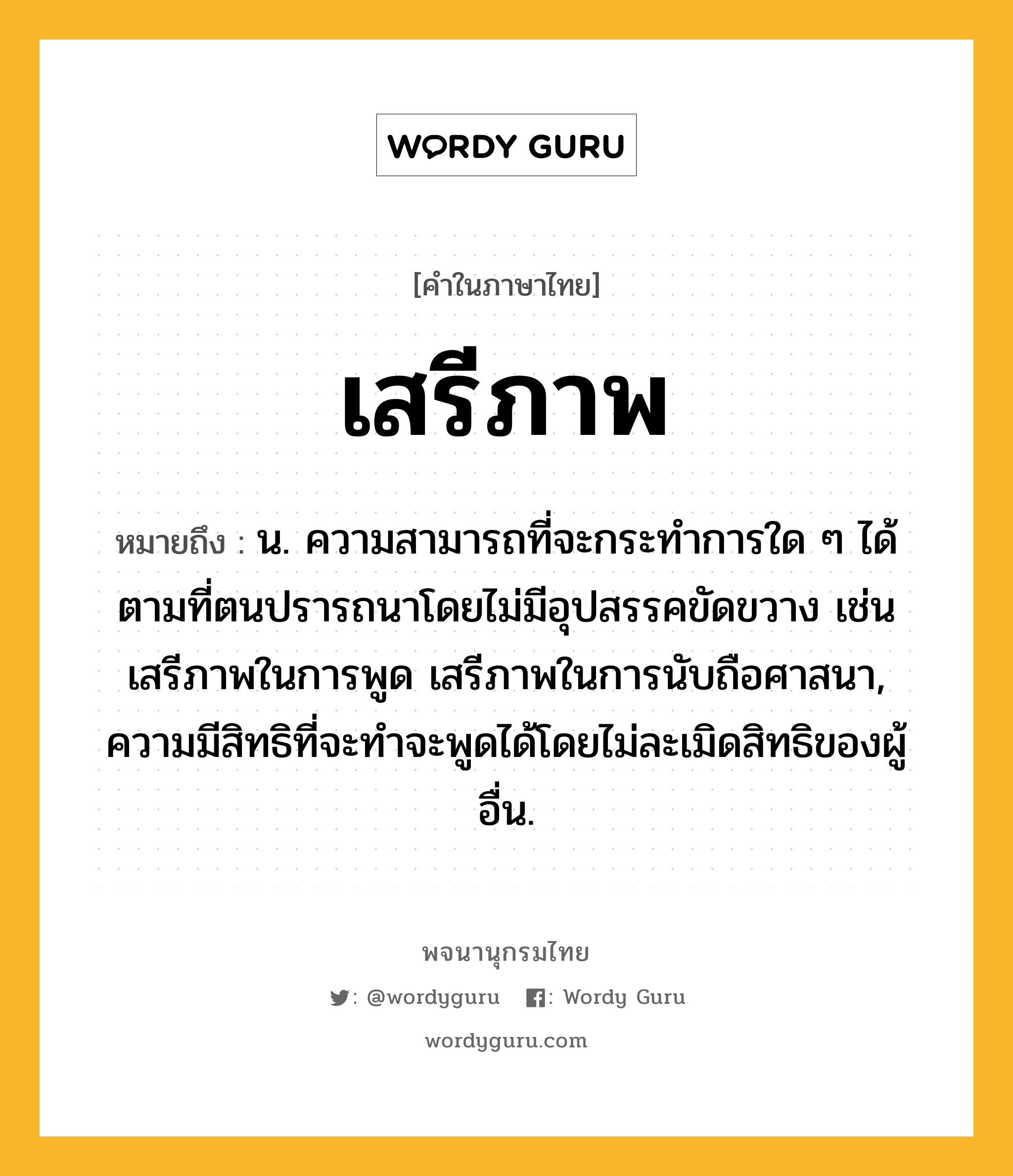 เสรีภาพ ความหมาย หมายถึงอะไร?, คำในภาษาไทย เสรีภาพ หมายถึง น. ความสามารถที่จะกระทำการใด ๆ ได้ตามที่ตนปรารถนาโดยไม่มีอุปสรรคขัดขวาง เช่น เสรีภาพในการพูด เสรีภาพในการนับถือศาสนา, ความมีสิทธิที่จะทำจะพูดได้โดยไม่ละเมิดสิทธิของผู้อื่น.