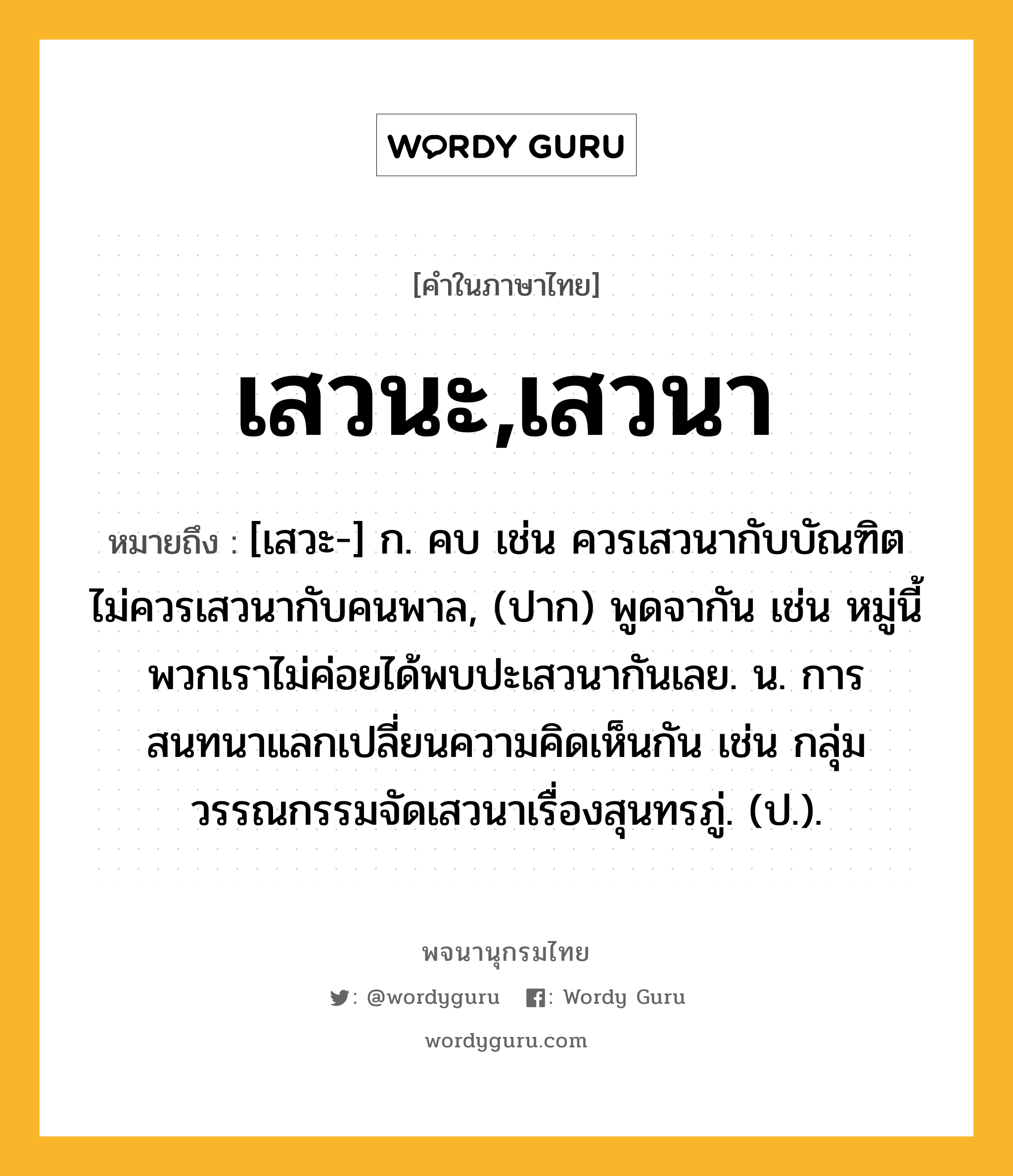 เสวนะ,เสวนา หมายถึงอะไร?, คำในภาษาไทย เสวนะ,เสวนา หมายถึง [เสวะ-] ก. คบ เช่น ควรเสวนากับบัณฑิต ไม่ควรเสวนากับคนพาล, (ปาก) พูดจากัน เช่น หมู่นี้พวกเราไม่ค่อยได้พบปะเสวนากันเลย. น. การสนทนาแลกเปลี่ยนความคิดเห็นกัน เช่น กลุ่มวรรณกรรมจัดเสวนาเรื่องสุนทรภู่. (ป.).